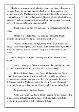 507
Mladić krene prema čovjeku koji ga je pozvao. Žene iz Brunovog
plemena žurno su spremale jutarnji obrok jer je pleme namjeravalo
krenuti nakon jela. Muškarci su koristili posljednju priliku za razgovor s
ljudima koje neće vidjeti sedam godina. Neki se od njih nikad više neće
susresti. Pričali su o pojedinostima uzbudljivih natjecanja i svečanosti,
ne bi li ih tako na neki način malo produljili.
- Braud, ovaj si put bio vrlo uspješan. Na sljedećem Zboru bit ćeš
vođa.
- Možda ćete vi tada imati više uspjeha - odmahne Braud,
ponosno se šepureći pred njim. - Samo smo imali sreće.
- Vi zaista imate sreće. Vaše je pleme prvo, vaš je mog-ur prvi,
čak je i vaša vidarica prva. Znaš, Braud, sretni ste što imate Ejlu. Malo
bi se koja vidarica usudila suočiti sa spiljskim medvjedom da spasi
lovca.
Braud se lagano namrgodi, zatim ugleda Vurda i krene prema
njemu.
- Vurde - oslovi ga. - Dobro si se pokazao. Drago mi je što su te
odabrali umjesto Nauza. On je dobar, ali ti si daleko bolji.
- Ti si zaslužio da budeš prvi, Braud. Odlično si trčao. Cijelo
tvoje pleme zaslužuje svoje mjesto, čak je i vaša vidarica najbolja,
premda sam u početku sumnjao u to. Kad postaneš vođa, dobro će ti
doći takva vidarica. Nadam se jedino da više neće rasti. Govoreći
otvoreno, čudno mi je kad moram dignuti pogled prema jednoj ženi.
- Da, previsoka je - kruto će Braud.
- Ali to nije važno, sve dok je dobra vidarica, zar ne? Braud jedva
kimne, a onda pokretom prekine razgovor i krene dalje. Ejla. Ejla.
Dosta mi je Ejle, mislio je dok je prelazio čistinu.
 