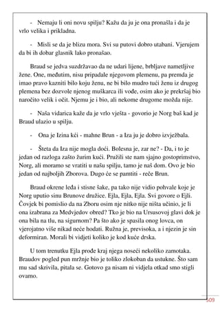 509
- Nemaju li oni novu spilju? Kažu da ju je ona pronašla i da je
vrlo velika i prikladna.
- Misli se da je blizu mora. Svi su putovi dobro utabani. Vjerujem
da bi ih dobar glasnik lako pronašao.
Braud se jedva suzdržavao da ne udari lijene, brbljave nametljive
žene. One, međutim, nisu pripadale njegovom plemenu, pa premda je
imao pravo kazniti bilo koju ženu, ne bi bilo mudro tući ženu iz drugog
plemena bez dozvole njenog muškarca ili vođe, osim ako je prekršaj bio
naročito velik i očit. Njemu je i bio, ali nekome drugome možda nije.
- Naša vidarica kaže da je vrlo vješta - govorio je Norg baš kad je
Braud ulazio u spilju.
- Ona je Izina kći - mahne Brun - a Iza ju je dobro izvježbala.
- Šteta da Iza nije mogla doći. Bolesna je, zar ne? - Da, i to je
jedan od razloga zašto žurim kući. Pružili ste nam sjajno gostoprimstvo,
Norg, ali moramo se vratiti u našu spilju, tamo je naš dom. Ovo je bio
jedan od najboljih Zborova. Dugo će se pamtiti - reče Brun.
Braud okrene leđa i stisne šake, pa tako nije vidio pohvale koje je
Norg uputio sinu Brunove družice. Ejla, Ejla, Ejla. Svi govore o Ejli.
Čovjek bi pomislio da na Zboru osim nje nitko nije ništa učinio, je li
ona izabrana za Medvjedov obred? Tko je bio na Ursusovoj glavi dok je
ona bila na tlu, na sigurnom? Pa što ako je spasila onog lovca, on
vjerojatno više nikad neće hodati. Ružna je, previsoka, a i njezin je sin
deformiran. Morali bi vidjeti koliko je kod kuće drska.
U tom trenutku Ejla prođe kraj njega noseći nekoliko zamotaka.
Braudov pogled pun mržnje bio je toliko zlokoban da ustukne. Što sam
mu sad skrivila, pitala se. Gotovo ga nisam ni vidjela otkad smo stigli
ovamo.
 