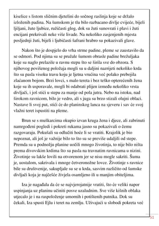 51
kiselice s listom sličnim djetelini do sočnog raslinja koje se držalo
izloženih padina. Na šumskom je tlu bilo razbacano divlje cvijeće, bijeli
ljiljani, žute ljubice, ružičasti glog, dok su žuti sunovrati i plavi i žuti
encijani prekrivali neke više livade. Na nekoliko zasjenjenih mjesta
posljednji žuti, bijeli i ljubičasti šafrani hrabro su pokazivali glave.
Nakon što je dospjelo do vrha strme padine, pleme se zaustavilo da
se odmori. Pod njima su se pružale šumom obrasle padine brežuljaka
koje su naglo prelazile u ravnu stepu što se širila sve do obzora. S
njihovog povišenog položaja mogli su u daljini nazrijeti nekoliko krda
što su pasla visoku travu koju je ljetna vrućina već polako prebojila
zlaćanom bojom. Brzi lovci, s malo tereta i bez teško opterećenih žena
koje su ih usporavale, mogli bi odabrati plijen između nekoliko vrsta
divljači, i još stići u stepu za manje od pola jutra. Nebo na istoku, nad
širokom ravnicom, bilo je vedro, ali s juga su brzo stizali olujni oblaci.
Nastave li svoj put, stići će do planinskog lanca na sjeveru i sav će svoj
vlažni teret ispustiti na pleme.
Brun se s muškarcima okupio izvan kruga žena i djece, ali zabrinuti
namrgođeni pogledi i pokreti rukama jasno su pokazivali o čemu
razgovaraju. Pokušali su odlučiti hoće li se vratiti. Krajolik je bio
nepoznat, ali još je važnije bilo to što su se previše udaljili od stepe.
Premda su u podnožju planine uočili mnogo životinja, to nije bilo ništa
prema divovskim krdima što su pasla na travnatim ravnicama u nizini.
Životinje su lakše lovili na otvorenom jer se nisu mogle sakriti. Šuma
je, uostalom, sakrivala i mnoge četveronožne lovce. Životinje s ravnice
bile su društvenije, sakupljale su se u krda, sasvim različito od šumske
divljači koja je najčešće živjela osamljeno ili u manjim obiteljima.
Iza je nagađala da će se najvjerojatnije vratiti, što će veliki napor
uspinjanja uz planinu učiniti posve uzaludnim. Sve više kišnih oblaka
utjecalo je i na raspoloženje umornih i potištenih putnika. Dok su
čekali, Iza spusti Ejlu i teret na zemlju. Uživajući u slobodi pokreta već
 