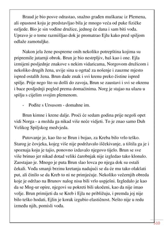 510
Braud je bio posve odrastao, snažno građen muškarac iz Plemena,
ali opasnost koju je predstavljao bila je mnogo veća od puke fizičke
ozljede. Bio je sin vođine družice, jednog će dana i sam biti vođa.
Upravo je o tome razmišljao dok je promatrao Ejlu kako pred spiljom
odlaže zamotuljke.
Nakon jela žene pospreme onih nekoliko potrepština kojima su
pripremile jutarnji obrok. Brun je bio nestrpljiv, baš kao i one. Ejla
izmijeni posljednje znakove s nekim vidaricama, Norgovom družicom i
nekoliko drugih žena, uvije sina u ogrtač za nošenje i zauzme mjesto
ispred ostalih žena. Brun dade znak i svi krenu preko čistine ispred
spilje. Prije nego što su došli do zavoja, Brun se zaustavi i svi se okrenu
i bace posljednji pogled prema domaćinima. Norg je stajao na ulazu u
spilju s cijelim svojim plemenom.
- Pođite s Ursusom - domahne im.
Brun kimne i krene dalje. Proći će sedam godina prije negoli opet
vidi Norga - a možda ga nikad više neće vidjeti. To je znao samo Duh
Velikog Spiljskog medvjeda.
Putovanje je, kao što se Brun i bojao, za Kreba bilo vrlo teško.
Starog je čovjeka, kojeg više nije podržavalo iščekivanje, a tištila ga je i
spoznaja koju je tajio, ponovno izdavalo njegovo tijelo. Brun se sve
više brinuo jer nikad dotad veliki čarobnjak nije izgledao tako klonulo.
Zaostajao je. Mnogo je puta Brun slao lovca po njega dok su ostali
čekali. Vođa smanji brzinu kretanja nadajući se da će mu tako olakšati
put, ali činilo se da Kreb to ni ne primjećuje. Nekoliko večernjih obreda
koje je održao na Brunov nalog nisu bili vrlo uspješni. Izgledalo je kao
da se Mog-ur opire, njegovi su pokreti bili ukočeni, kao da nije imao
volje. Brun primijeti da se Kreb i Ejla ne približuju, i premda joj nije
bilo teško hodati, Ejlin je korak izgubio elastičnost. Nešto nije u redu
između njih, pomisli vođa.
 