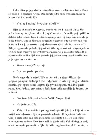 511
Od sredine prijepodneva putovali su kroz visoku, suhu travu. Brun
se osvrne i ne ugleda Kreba. Dade znak jednom od muškaraca, ali se
predomisli i krene do Ejle.
- Vrati se i pronađi Mog-ura - naloži joj.
Ejla ga iznenađeno pogleda, a onda kimne. Predavši Darka Ubi
požuri natrag puteljkom od tvrde, ugažene trave. Pronašla ga je prilično
daleko kako polako hoda i teško se oslanja na svoj štap. Činilo se da ga
muče bolovi. Ejla je bila tako osupnuta njegovim odgovorom na njeno
ponizno kajanje da nakon toga jednostavno nije znala što da mu kaže.
Bila je sigurna da ga bole njegovi artritični zglobovi, ali od nje nije htio
primiti neko sredstvo protiv bolova. Nakon što je nekoliko puta odbio,
nije mu više nudila lijekove, premda joj je srce zbog toga krvarilo. Kad
ju je ugledao, zaustavi se.
- Što radiš ovdje? - upita je.
- Brun me poslao po tebe.
Kreb zagunđa i nastavi. Ejla se postavi iza njega. Gledala je
njegove polagane, bolne pokrete i odjednom to više nije mogla izdržati.
Zaobiđe ga i spusti se na tlo pred njegovim nogama, prisilivši ga da
stane. Kreb je dugo promatrao mladu ženu prije negoli ju je kucnuo po
ramenu.
- Ova žena želi znati zašto se Veliki Mog-ur ljuti.
- Ne ljutim se, Ejla.
- Zašto mi ne daš da ti pomognem? - preklinjala je. - Prije si mi to
uvijek dozvoljavao. - Ejla se pokušala sabrati. - Ova je žena vidarica.
Ona je učila kako da pomogne onima koje nešto boli. To je njezino
mjesto, njena zadaća. Ovu ženu boli da gleda kako Veliki Mog-ur pati,
ona to ne može podnositi. - Ejla nije više mogla održati službeni stav. -
 