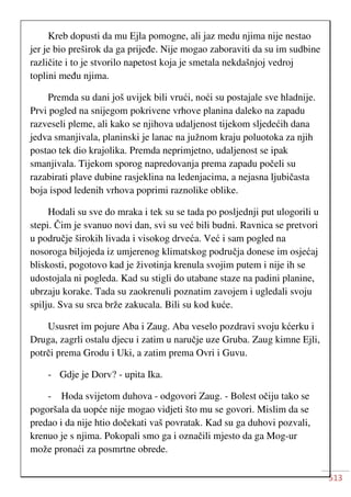 513
Kreb dopusti da mu Ejla pomogne, ali jaz medu njima nije nestao
jer je bio preširok da ga prijeđe. Nije mogao zaboraviti da su im sudbine
različite i to je stvorilo napetost koja je smetala nekdašnjoj vedroj
toplini među njima.
Premda su dani još uvijek bili vrući, noći su postajale sve hladnije.
Prvi pogled na snijegom pokrivene vrhove planina daleko na zapadu
razveseli pleme, ali kako se njihova udaljenost tijekom sljedećih dana
jedva smanjivala, planinski je lanac na južnom kraju poluotoka za njih
postao tek dio krajolika. Premda neprimjetno, udaljenost se ipak
smanjivala. Tijekom sporog napredovanja prema zapadu počeli su
razabirati plave dubine rasjeklina na ledenjacima, a nejasna ljubičasta
boja ispod ledenih vrhova poprimi raznolike oblike.
Hodali su sve do mraka i tek su se tada po posljednji put ulogorili u
stepi. Čim je svanuo novi dan, svi su već bili budni. Ravnica se pretvori
u područje širokih livada i visokog drveća. Već i sam pogled na
nosoroga biljojeda iz umjerenog klimatskog područja donese im osjećaj
bliskosti, pogotovo kad je životinja krenula svojim putem i nije ih se
udostojala ni pogleda. Kad su stigli do utabane staze na padini planine,
ubrzaju korake. Tada su zaokrenuli poznatim zavojem i ugledali svoju
spilju. Sva su srca brže zakucala. Bili su kod kuće.
Ususret im pojure Aba i Zaug. Aba veselo pozdravi svoju kćerku i
Druga, zagrli ostalu djecu i zatim u naručje uze Gruba. Zaug kimne Ejli,
potrči prema Grodu i Uki, a zatim prema Ovri i Guvu.
- Gdje je Dorv? - upita Ika.
- Hoda svijetom duhova - odgovori Zaug. - Bolest očiju tako se
pogoršala da uopće nije mogao vidjeti što mu se govori. Mislim da se
predao i da nije htio dočekati vaš povratak. Kad su ga duhovi pozvali,
krenuo je s njima. Pokopali smo ga i označili mjesto da ga Mog-ur
može pronaći za posmrtne obrede.
 