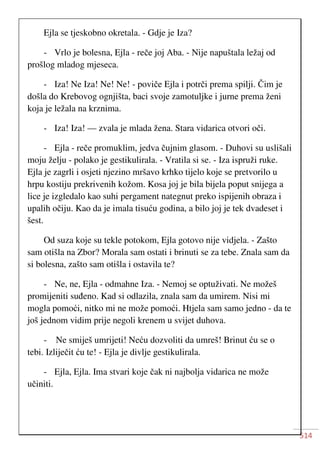 514
Ejla se tjeskobno okretala. - Gdje je Iza?
- Vrlo je bolesna, Ejla - reče joj Aba. - Nije napuštala ležaj od
prošlog mladog mjeseca.
- Iza! Ne Iza! Ne! Ne! - poviče Ejla i potrči prema spilji. Čim je
došla do Krebovog ognjišta, baci svoje zamotuljke i jurne prema ženi
koja je ležala na krznima.
- Iza! Iza! — zvala je mlada žena. Stara vidarica otvori oči.
- Ejla - reče promuklim, jedva čujnim glasom. - Duhovi su uslišali
moju želju - polako je gestikulirala. - Vratila si se. - Iza ispruži ruke.
Ejla je zagrli i osjeti njezino mršavo krhko tijelo koje se pretvorilo u
hrpu kostiju prekrivenih kožom. Kosa joj je bila bijela poput snijega a
lice je izgledalo kao suhi pergament nategnut preko ispijenih obraza i
upalih očiju. Kao da je imala tisuću godina, a bilo joj je tek dvadeset i
šest.
Od suza koje su tekle potokom, Ejla gotovo nije vidjela. - Zašto
sam otišla na Zbor? Morala sam ostati i brinuti se za tebe. Znala sam da
si bolesna, zašto sam otišla i ostavila te?
- Ne, ne, Ejla - odmahne Iza. - Nemoj se optuživati. Ne možeš
promijeniti suđeno. Kad si odlazila, znala sam da umirem. Nisi mi
mogla pomoći, nitko mi ne može pomoći. Htjela sam samo jedno - da te
još jednom vidim prije negoli krenem u svijet duhova.
- Ne smiješ umrijeti! Neću dozvoliti da umreš! Brinut ću se o
tebi. Izliječit ću te! - Ejla je divlje gestikulirala.
- Ejla, Ejla. Ima stvari koje čak ni najbolja vidarica ne može
učiniti.
 