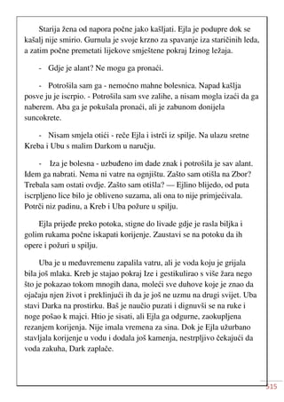 515
Starija žena od napora počne jako kašljati. Ejla je podupre dok se
kašalj nije smirio. Gurnula je svoje krzno za spavanje iza staričinih leda,
a zatim počne premetati lijekove smještene pokraj Izinog ležaja.
- Gdje je alant? Ne mogu ga pronaći.
- Potrošila sam ga - nemoćno mahne bolesnica. Napad kašlja
posve ju je iscrpio. - Potrošila sam sve zalihe, a nisam mogla izaći da ga
naberem. Aba ga je pokušala pronaći, ali je zabunom donijela
suncokrete.
- Nisam smjela otići - reče Ejla i istrči iz spilje. Na ulazu sretne
Kreba i Ubu s malim Darkom u naručju.
- Iza je bolesna - uzbuđeno im dade znak i potrošila je sav alant.
Idem ga nabrati. Nema ni vatre na ognjištu. Zašto sam otišla na Zbor?
Trebala sam ostati ovdje. Zašto sam otišla? — Ejlino blijedo, od puta
iscrpljeno lice bilo je obliveno suzama, ali ona to nije primjećivala.
Potrči niz padinu, a Kreb i Uba požure u spilju.
Ejla prijeđe preko potoka, stigne do livade gdje je rasla biljka i
golim rukama počne iskapati korijenje. Zaustavi se na potoku da ih
opere i požuri u spilju.
Uba je u međuvremenu zapalila vatru, ali je voda koju je grijala
bila još mlaka. Kreb je stajao pokraj Ize i gestikulirao s više žara nego
što je pokazao tokom mnogih dana, moleći sve duhove koje je znao da
ojačaju njen život i preklinjući ih da je još ne uzmu na drugi svijet. Uba
stavi Darka na prostirku. Baš je naučio puzati i dignuvši se na ruke i
noge pošao k majci. Htio je sisati, ali Ejla ga odgurne, zaokupljena
rezanjem korijenja. Nije imala vremena za sina. Dok je Ejla užurbano
stavljala korijenje u vodu i dodala još kamenja, nestrpljivo čekajući da
voda zakuha, Dark zaplače.
 