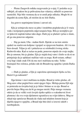 517
- Pleme Zaugovih rođaka razgovaralo je o njoj. U početku su je
odbijali, ali nakon što je prihvaćena kao vidarica, odlučili su ponovno
razmisliti. Nije bilo vremena da se to uredi prije odlaska. Moglo bi se
dogoditi da uzmu Ejlu, ali mislim da ne žele Darka.
Iza gotovo neprimjetno kimnu i zatvori oči.
Ejla je usitnjavala meso za juhu i istodobno pogledavala je li vruća
voda s korijenjem poprimila odgovarajuću boju. Bila je nestrpljiva jer
se ljekoviti napitak kuhao tako dugo. Dark joj se plačući vješao o skute,
ali ga ona ponovno odgurne.
- Daj ga meni, Uba - mahne Kreb. Dječak se na tren smirio
sjedeći na starčevom koljenu i igrajući se njegovom bradom. Ali i to mu
brzo dosadi. Trljao je oči i pokušavao se osloboditi čvrstog stiska
Krebovih ruku. Kad se našao na podu, ponovno otpuže do svoje majke.
Bio je umoran, bio je gladan. Ejla je stajala kraj vatre i činilo se da ni ne
primjećuje da je uplakani mališan vuče za nogu. Kreb ustane, odbaci
svoj štap i dade znak Ubi da mu stavi mališana na ruke. Teško
hramajući bez oslonca, polako ode do Braudovog ognjišta i preda Darka
Ogi.
— Dark je gladan, a Ejla je zaposlena spremanjem lijeka za Izu.
Hoćeš li ga nahraniti?
Oga kimne i stavi mališana na dojku. Braud je mrko gledao, ali
Mog-urov oštar pogled brzo smiri njegov bijes. Mržnja prema Ejli nije
se protezala na čovjeka koji ju je štitio i brinuo se za nju. Braud se
previše bojao Mog-ura da bi ga mogao mrziti. Prije mnogo vremena
otkrio je da se veliki sveti čovjek rijetko upliće u svakodnevni život
plemena i da svu svoju djelatnost ograničava na svijet duhova. Mog-ur
nikad nije sprečavao Brauda da vlada nad mladom ženom koja je
dijelila njegovo ognjište, a Braud nije htio doći u izravni sukob s
čarobnjakom.
 