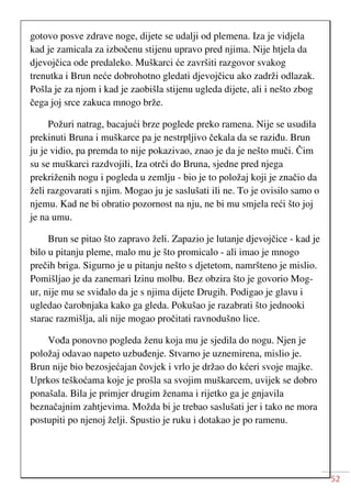 52
gotovo posve zdrave noge, dijete se udalji od plemena. Iza je vidjela
kad je zamicala za izbočenu stijenu upravo pred njima. Nije htjela da
djevojčica ode predaleko. Muškarci će završiti razgovor svakog
trenutka i Brun neće dobrohotno gledati djevojčicu ako zadrži odlazak.
Pošla je za njom i kad je zaobišla stijenu ugleda dijete, ali i nešto zbog
čega joj srce zakuca mnogo brže.
Požuri natrag, bacajući brze poglede preko ramena. Nije se usudila
prekinuti Bruna i muškarce pa je nestrpljivo čekala da se raziđu. Brun
ju je vidio, pa premda to nije pokazivao, znao je da je nešto muči. Čim
su se muškarci razdvojili, Iza otrči do Bruna, sjedne pred njega
prekriženih nogu i pogleda u zemlju - bio je to položaj koji je značio da
želi razgovarati s njim. Mogao ju je saslušati ili ne. To je ovisilo samo o
njemu. Kad ne bi obratio pozornost na nju, ne bi mu smjela reći što joj
je na umu.
Brun se pitao što zapravo želi. Zapazio je lutanje djevojčice - kad je
bilo u pitanju pleme, malo mu je što promicalo - ali imao je mnogo
prečih briga. Sigurno je u pitanju nešto s djetetom, namršteno je mislio.
Pomišljao je da zanemari Izinu molbu. Bez obzira što je govorio Mog-
ur, nije mu se sviđalo da je s njima dijete Drugih. Podigao je glavu i
ugledao čarobnjaka kako ga gleda. Pokušao je razabrati što jednooki
starac razmišlja, ali nije mogao pročitati ravnodušno lice.
Vođa ponovno pogleda ženu koja mu je sjedila do nogu. Njen je
položaj odavao napeto uzbuđenje. Stvarno je uznemirena, mislio je.
Brun nije bio bezosjećajan čovjek i vrlo je držao do kćeri svoje majke.
Uprkos teškoćama koje je prošla sa svojim muškarcem, uvijek se dobro
ponašala. Bila je primjer drugim ženama i rijetko ga je gnjavila
beznačajnim zahtjevima. Možda bi je trebao saslušati jer i tako ne mora
postupiti po njenoj želji. Spustio je ruku i dotakao je po ramenu.
 