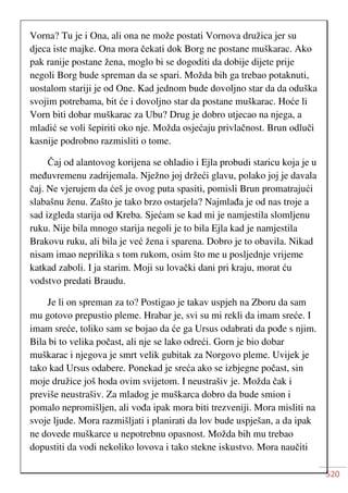 520
Vorna? Tu je i Ona, ali ona ne može postati Vornova družica jer su
djeca iste majke. Ona mora čekati dok Borg ne postane muškarac. Ako
pak ranije postane žena, moglo bi se dogoditi da dobije dijete prije
negoli Borg bude spreman da se spari. Možda bih ga trebao potaknuti,
uostalom stariji je od One. Kad jednom bude dovoljno star da da oduška
svojim potrebama, bit će i dovoljno star da postane muškarac. Hoće li
Vorn biti dobar muškarac za Ubu? Drug je dobro utjecao na njega, a
mladić se voli šepiriti oko nje. Možda osjećaju privlačnost. Brun odluči
kasnije podrobno razmisliti o tome.
Čaj od alantovog korijena se ohladio i Ejla probudi staricu koja je u
međuvremenu zadrijemala. Nježno joj držeći glavu, polako joj je davala
čaj. Ne vjerujem da ćeš je ovog puta spasiti, pomisli Brun promatrajući
slabašnu ženu. Zašto je tako brzo ostarjela? Najmlađa je od nas troje a
sad izgleda starija od Kreba. Sjećam se kad mi je namjestila slomljenu
ruku. Nije bila mnogo starija negoli je to bila Ejla kad je namjestila
Brakovu ruku, ali bila je već žena i sparena. Dobro je to obavila. Nikad
nisam imao neprilika s tom rukom, osim što me u posljednje vrijeme
katkad zaboli. I ja starim. Moji su lovački dani pri kraju, morat ću
vodstvo predati Braudu.
Je li on spreman za to? Postigao je takav uspjeh na Zboru da sam
mu gotovo prepustio pleme. Hrabar je, svi su mi rekli da imam sreće. I
imam sreće, toliko sam se bojao da će ga Ursus odabrati da pođe s njim.
Bila bi to velika počast, ali nje se lako odreći. Gorn je bio dobar
muškarac i njegova je smrt velik gubitak za Norgovo pleme. Uvijek je
tako kad Ursus odabere. Ponekad je sreća ako se izbjegne počast, sin
moje družice još hoda ovim svijetom. I neustrašiv je. Možda čak i
previše neustrašiv. Za mladog je muškarca dobro da bude smion i
pomalo nepromišljen, ali vođa ipak mora biti trezveniji. Mora misliti na
svoje ljude. Mora razmišljati i planirati da lov bude uspješan, a da ipak
ne dovede muškarce u nepotrebnu opasnost. Možda bih mu trebao
dopustiti da vodi nekoliko lovova i tako stekne iskustvo. Mora naučiti
 