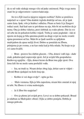521
da se od vođe očekuje mnogo više od puke smionosti. Prije svega mora
znati što je odgovornost i samosvladavanje.
što to u Ejli izaziva njegove najgore osobine? Zašto se ponižava
natječući se s njom? Ona doduše izgleda drukčije od nas, ali je ipak
samo žena. Ipak, vrlo je hrabra i odlučna. Pitam se hoće li je Zaugovi
rođaci uzeti. Sad kad sam se priviknuo na nju, bilo bi mi neobično da je
nema. Ona je dobra vidarica, pravi dobitak za svako pleme. Dat ću sve
od sebe da im pokažem koliko vrijedi. Treba je samo pogledati - čak ni
njezin sin kojeg je bila spremna pratiti na drugi svijet ne može svratiti
njenu pozornost od Ize. Malo bi se ljudi suočilo sa spiljskim
medvjedom da spase nečiji život. Dobro se ponašala na Zboru,
primjerna je po svemu, a ne kao onda kad je bila mlada. Na kraju su je
svi samo hvalili.
- Brun - pozove Iza slabim glasom. - Uba, donesi vođi čaja - dade
znak, pokušavajući uspravnije sjesti. Još je uvijek bila gospodarica
Krebovog ognjišta. - Ejla, donesi krzno da Brun ima gdje sjesti. Ova
žena žali što ne može sama poslužiti vođu.
- Iza, ne trudi se. Nisam došao zbog čaja, došao sam te vidjeti -
odvrati Brun sjedajući na kože kraj nje.
- Koliko si već dugo ovdje? - upita ga Iza.
- Malo vremena. Ejla je bila zaposlena, nisam htio smetati ni njoj
ni tebi. Na Zboru si svima nedostajala.
- Je li Zbor bio uspješan?
- Ovo je pleme još uvijek prvo. Lovci su se dobro pokazali. Braud
je odabran za Medvjedov obred. I Ejla se dobro ponijela. Dobila je
mnogo pohvala.
 