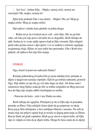 525
- Iza! Iza! - krikne Ejla. - Majko, nemoj otići, nemoj me
ostavljati! Oh, majko, nemoj ići!
Ejlin krik probudi Ubu i ona dotrči. - Majko! Oh, ne! Moja je
majka otišla! Moja je majka otišla!
Djevojčica i mlada žena gledale su jedna drugu.
- Rekla mi je da ti kažem da te voli - reče Ejla. Oči su joj bile
suhe, od šoka još nije pravo shvatila što se dogodilo. Kreb došepa do
njih. Izašao je iz svoje spilje upravo kad je Ejla vrisnula. Ejla ridajući
pruži ruke prema starcu i djevojčici i svi se nađoše u tužnom zagrljaju
uzajamnog očaja. Ejline su suze tekle bez prestanka. Uba i Kreb nisu
plakali, ali njihova bol nije bila manja.
CVIJEćE
Oga, hoćeš li ponovno nahraniti Darka?
Kretnja jednorukog čovjeka bila je jasna mladoj ženi, premda se
dijete u njegovom naručju vrpoljilo. Ejla bi ga trebala nahraniti, pomisli
Oga. Nije dobro za nju što ga već tako dugo ne doji. Ali Izina smrt i
smetenost zbog Ejline reakcije bili su toliko očigledni na Mog-urovom
licu da Oga nije mogla odbiti čarobnjakovu molbu.
- Naravno da hoću - reče i uze Darka na ruke.
Kreb odšepa do ognjišta. Primijetio je da se Ejla nije ni pomakla,
premda su Ebra i Uka odnijele Izino tijelo da ga pripreme za ukop.
Kosa joj je bila raščupana, a lice umrljano blatom i suzama. Na sebi je
imala onaj isti prljavi ogrtač koji je nosila za dugog putovanja sa Zbora.
Kad je Dark od gladi zaplakao, Kreb ga je stavio u njeno krilo, ali Ejla
nije ni vidjela ni čula da je dijete treba. Druga bi žena znala da će dječji
 