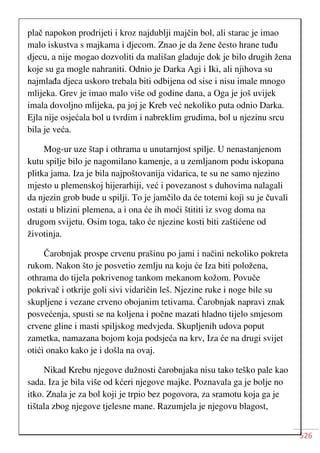 526
plač napokon prodrijeti i kroz najdublji majčin bol, ali starac je imao
malo iskustva s majkama i djecom. Znao je da žene često hrane tuđu
djecu, a nije mogao dozvoliti da mališan gladuje dok je bilo drugih žena
koje su ga mogle nahraniti. Odnio je Darka Agi i Iki, ali njihova su
najmlađa djeca uskoro trebala biti odbijena od sise i nisu imale mnogo
mlijeka. Grev je imao malo više od godine dana, a Oga je još uvijek
imala dovoljno mlijeka, pa joj je Kreb već nekoliko puta odnio Darka.
Ejla nije osjećala bol u tvrdim i nabreklim grudima, bol u njezinu srcu
bila je veća.
Mog-ur uze štap i othrama u unutarnjost spilje. U nenastanjenom
kutu spilje bilo je nagomilano kamenje, a u zemljanom podu iskopana
plitka jama. Iza je bila najpoštovanija vidarica, te su ne samo njezino
mjesto u plemenskoj hijerarhiji, već i povezanost s duhovima nalagali
da njezin grob bude u spilji. To je jamčilo da će totemi koji su je čuvali
ostati u blizini plemena, a i ona će ih moći štititi iz svog doma na
drugom svijetu. Osim toga, tako će njezine kosti biti zaštićene od
životinja.
Čarobnjak prospe crvenu prašinu po jami i načini nekoliko pokreta
rukom. Nakon što je posvetio zemlju na koju će Iza biti položena,
othrama do tijela pokrivenog tankom mekanom kožom. Povuče
pokrivač i otkrije goli sivi vidaričin leš. Njezine ruke i noge bile su
skupljene i vezane crveno obojanim tetivama. Čarobnjak napravi znak
posvećenja, spusti se na koljena i počne mazati hladno tijelo smjesom
crvene gline i masti spiljskog medvjeda. Skupljenih udova poput
zametka, namazana bojom koja podsjeća na krv, Iza će na drugi svijet
otići onako kako je i došla na ovaj.
Nikad Krebu njegove dužnosti čarobnjaka nisu tako teško pale kao
sada. Iza je bila više od kćeri njegove majke. Poznavala ga je bolje no
itko. Znala je za bol koji je trpio bez pogovora, za sramotu koja ga je
tištala zbog njegove tjelesne mane. Razumjela je njegovu blagost,
 