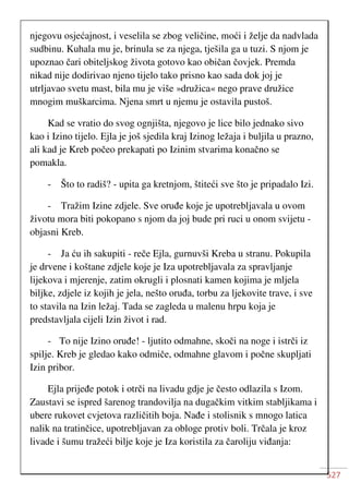 527
njegovu osjećajnost, i veselila se zbog veličine, moći i želje da nadvlada
sudbinu. Kuhala mu je, brinula se za njega, tješila ga u tuzi. S njom je
upoznao čari obiteljskog života gotovo kao običan čovjek. Premda
nikad nije dodirivao njeno tijelo tako prisno kao sada dok joj je
utrljavao svetu mast, bila mu je više »družica« nego prave družice
mnogim muškarcima. Njena smrt u njemu je ostavila pustoš.
Kad se vratio do svog ognjišta, njegovo je lice bilo jednako sivo
kao i Izino tijelo. Ejla je još sjedila kraj Izinog ležaja i buljila u prazno,
ali kad je Kreb počeo prekapati po Izinim stvarima konačno se
pomakla.
- Što to radiš? - upita ga kretnjom, štiteći sve što je pripadalo Izi.
- Tražim Izine zdjele. Sve oruđe koje je upotrebljavala u ovom
životu mora biti pokopano s njom da joj bude pri ruci u onom svijetu -
objasni Kreb.
- Ja ću ih sakupiti - reče Ejla, gurnuvši Kreba u stranu. Pokupila
je drvene i koštane zdjele koje je Iza upotrebljavala za spravljanje
lijekova i mjerenje, zatim okrugli i plosnati kamen kojima je mljela
biljke, zdjele iz kojih je jela, nešto oruđa, torbu za ljekovite trave, i sve
to stavila na Izin ležaj. Tada se zagleda u malenu hrpu koja je
predstavljala cijeli Izin život i rad.
- To nije Izino oruđe! - ljutito odmahne, skoči na noge i istrči iz
spilje. Kreb je gledao kako odmiče, odmahne glavom i počne skupljati
Izin pribor.
Ejla prijeđe potok i otrči na livadu gdje je često odlazila s Izom.
Zaustavi se ispred šarenog trandovilja na dugačkim vitkim stabljikama i
ubere rukovet cvjetova različitih boja. Nađe i stolisnik s mnogo latica
nalik na tratinčice, upotrebljavan za obloge protiv boli. Trčala je kroz
livade i šumu tražeći bilje koje je Iza koristila za čaroliju viđanja:
 