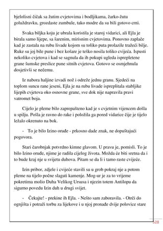 528
bjelolisni čičak sa žutim cvjetovima i bodljikama, žarko-žutu
goluždravku, grozdaste zumbule, tako modre da su bili gotovo crni.
Svaka biljka koju je ubrala koristila je staroj vidarici, ali Ejla je
birala samo lijepe, sa šarenim, mirisnim cvjetovima. Ponovno zaplače
kad je zastala na rubu livade kojom su toliko puta prolazile tražeći bilje.
Ruke su joj bile pune i bez košare je teško nosila toliko cvijeća. Ispusti
nekoliko cvjetova i kad se sagnula da ih pokupi ugleda isprepletene
grane šumske preslice pune sitnih cvjetova. Gotovo se osmjehnula
dosjetivši se nečemu.
Iz nabora haljine izvadi nož i odreže jednu granu. Sjedeći na
toplom suncu rane jeseni, Ejla je na rubu livade ispreplitala stabljike
lijepih cvjetova oko osnovne grane, sve dok nije napravila pravi
vatromet boja.
Cijelo je pleme bilo zaprepašteno kad je s cvjetnim vijencem došla
u spilju. Pošla je ravno do rake i položila ga pored vidarice čije je tijelo
ležalo okrenuto na bok.
- To je bilo Izino oruđe - prkosno dade znak, ne dopuštajući
pogovora.
Stari čarobnjak potvrdno kimne glavom. U pravu je, pomisli. To je
bilo Izino oruđe, njime je radila cijelog života. Možda će biti sretna da i
to bude kraj nje u svijetu duhova. Pitam se da li i tamo raste cvijeće.
Izin pribor, zdjele i cvijeće stavili su u grob pokraj nje a potom
pleme na tijelo počne slagati kamenje. Mog-ur je za to vrijeme
pokretima molio Duha Velikog Ursusa i njezin totem Antilopu da
sigurno povedu Izin duh u drugi svijet.
- Čekajte! - prekine ih Ejla. - Nešto sam zaboravila. - Otrči do
ognjišta i potraži torbu za lijekove i u njoj pronađe dvije polovice stare
 