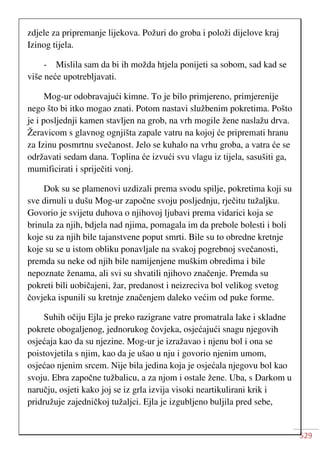 529
zdjele za pripremanje lijekova. Požuri do groba i položi dijelove kraj
Izinog tijela.
- Mislila sam da bi ih možda htjela ponijeti sa sobom, sad kad se
više neće upotrebljavati.
Mog-ur odobravajući kimne. To je bilo primjereno, primjerenije
nego što bi itko mogao znati. Potom nastavi službenim pokretima. Pošto
je i posljednji kamen stavljen na grob, na vrh mogile žene naslažu drva.
Žeravicom s glavnog ognjišta zapale vatru na kojoj će pripremati hranu
za Izinu posmrtnu svečanost. Jelo se kuhalo na vrhu groba, a vatra će se
održavati sedam dana. Toplina će izvući svu vlagu iz tijela, sasušiti ga,
mumificirati i spriječiti vonj.
Dok su se plamenovi uzdizali prema svodu spilje, pokretima koji su
sve dirnuli u dušu Mog-ur započne svoju posljednju, rječitu tužaljku.
Govorio je svijetu duhova o njihovoj ljubavi prema vidarici koja se
brinula za njih, bdjela nad njima, pomagala im da prebole bolesti i boli
koje su za njih bile tajanstvene poput smrti. Bile su to obredne kretnje
koje su se u istom obliku ponavljale na svakoj pogrebnoj svečanosti,
premda su neke od njih bile namijenjene muškim obredima i bile
nepoznate ženama, ali svi su shvatili njihovo značenje. Premda su
pokreti bili uobičajeni, žar, predanost i neizreciva bol velikog svetog
čovjeka ispunili su kretnje značenjem daleko većim od puke forme.
Suhih očiju Ejla je preko razigrane vatre promatrala lake i skladne
pokrete obogaljenog, jednorukog čovjeka, osjećajući snagu njegovih
osjećaja kao da su njezine. Mog-ur je izražavao i njenu bol i ona se
poistovjetila s njim, kao da je ušao u nju i govorio njenim umom,
osjećao njenim srcem. Nije bila jedina koja je osjećala njegovu bol kao
svoju. Ebra započne tužbalicu, a za njom i ostale žene. Uba, s Darkom u
naručju, osjeti kako joj se iz grla izvija visoki neartikulirani krik i
pridružuje zajedničkoj tužaljci. Ejla je izgubljeno buljila pred sebe,
 