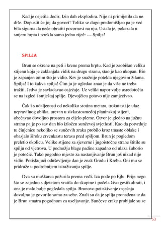 53
Kad je osjetila dodir, Izin dah eksplodira. Nije ni primijetila da ne
diše. Dopustit će joj da govori! Toliko se dugo predomišljao pa je već
bila sigurna da neće obratiti pozornost na nju. Ustala je, pokazala u
smjeru hrpta i izrekla samo jednu riječ: — Spilja!
SPILJA
Brun se okrene na peti i krene prema hrptu. Kad je zaobišao veliku
stijenu koja je zaklanjala vidik na drugu stranu, stao je kao ukopan. Bio
je zapanjen onim što je vidio. Krv je snažnije potekla njegovim žilama.
Spilja! I to kakva spilja! Čim ju je ugledao znao je da više ne treba
tražiti. Jedva je savladavao osjećaje. Uz veliki napor volje usredotočio
se na izgled i smještaj spilje. Djevojčicu gotovo nije zamjećivao.
Čak i s udaljenosti od nekoliko stotina metara, trokutasti je ulaz
nepravilnog oblika, urezan u sivkastosmeđoj planinskoj stijeni,
obećavao dovoljno prostora za cijelo pleme. Otvor je gledao na južnu
stranu pa je po sav dan bio izložen sunčevoj svjetlosti. Kao da potvrđuje
tu činjenicu nekoliko se sunčevih zraka probilo kroz tmaste oblake i
obasjalo široku crvenkastu terasu pred spiljom. Brun je pogledom
preletio okolicu. Velike stijene sa sjeverne i jugoistočne strane štitile su
spilju od vjetrova. U podnožju blage padine zapadno od ulaza žuborio
je potočić. Tako pogodno mjesto za nastanjivanje Brun još nikad nije
vidio. Potiskujući oduševljenje dao je znak Grodu i Krebu. Oni mu se
pridruže u podrobnijem istraživanju spilje.
Dva su muškarca požurila prema vođi. Iza pode po Ejlu. Prije nego
što se zajedno s djetetom vratila do skupine i počela živo gestikulirati, i
ona je malo bolje pogledala spilju. Brunovo potiskivanje osjećaja
dovoljno je govorilo samo za sebe. Znali su da je spilja pronađena te da
je Brun smatra pogodnom za useljavanje. Sunčeve zrake probijale su se
 