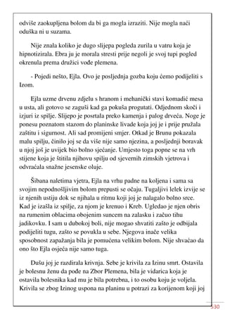 530
odviše zaokupljena bolom da bi ga mogla izraziti. Nije mogla naći
oduška ni u suzama.
Nije znala koliko je dugo slijepa pogleda zurila u vatru koja je
hipnotizirala. Ebra ju je morala stresti prije negoli je svoj tupi pogled
okrenula prema družici vođe plemena.
- Pojedi nešto, Ejla. Ovo je posljednja gozba koju ćemo podijeliti s
Izom.
Ejla uzme drvenu zdjelu s hranom i mehanički stavi komadić mesa
u usta, ali gotovo se zaguši kad ga pokuša progutati. Odjednom skoči i
izjuri iz spilje. Slijepo je posrtala preko kamenja i palog drveća. Noge je
ponesu poznatom stazom do planinske livade koja joj je i prije pružala
zaštitu i sigurnost. Ali sad promijeni smjer. Otkad je Brunu pokazala
malu spilju, činilo joj se da više nije samo njezina, a posljednji boravak
u njoj još je uvijek bio bolno sjećanje. Umjesto toga popne se na vrh
stijene koja je štitila njihovu spilju od sjevernih zimskih vjetrova i
odvraćala snažne jesenske oluje.
Šibana naletima vjetra, Ejla na vrhu padne na koljena i sama sa
svojim nepodnošljivim bolom prepusti se očaju. Tugaljivi lelek izvije se
iz njenih ustiju dok se njihala u ritmu koji joj je nalagalo bolno srce.
Kad je izašla iz spilje, za njom je krenuo i Kreb. Ugledao je njen obris
na rumenim oblacima obojenim suncem na zalasku i začuo tihu
jadikovku. I sam u dubokoj boli, nije mogao shvatiti zašto je odbijala
podijeliti tugu, zašto se povukla u sebe. Njegova inače velika
sposobnost zapažanja bila je pomućena velikim bolom. Nije shvaćao da
ono što Ejla osjeća nije samo tuga.
Dušu joj je razdirala krivnja. Sebe je krivila za Izinu smrt. Ostavila
je bolesnu ženu da pođe na Zbor Plemena, bila je vidarica koja je
ostavila bolesnika kad mu je bila potrebna, i to osobu koju je voljela.
Krivila se zbog Izinog uspona na planinu u potrazi za korijenom koji joj
 