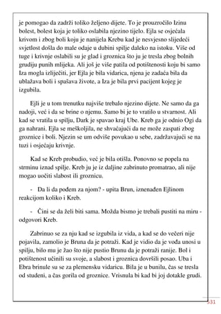 531
je pomogao da zadrži toliko željeno dijete. To je prouzročilo Izinu
bolest, bolest koja je toliko oslabila njezino tijelo. Ejla se osjećala
krivom i zbog boli koju je nanijela Krebu kad je nesvjesno slijedeći
svjetlost došla do male odaje u dubini spilje daleko na istoku. Više od
tuge i krivnje oslabili su je glad i groznica što ju je tresla zbog bolnih
grudiju punih mlijeka. Ali još je više patila od potištenosti koju bi samo
Iza mogla izliječiti, jer Ejla je bila vidarica, njena je zadaća bila da
ublažava boli i spašava živote, a Iza je bila prvi pacijent kojeg je
izgubila.
Ejli je u tom trenutku najviše trebalo njezino dijete. Ne samo da ga
nadoji, već i da se brine o njemu. Samo bi je to vratilo u stvarnost. Ali
kad se vratila u spilju, Dark je spavao kraj Ube. Kreb ga je odnio Ogi da
ga nahrani. Ejla se meškoljila, ne shvaćajući da ne može zaspati zbog
groznice i boli. Njezin se um odviše povukao u sebe, zadržavajući se na
tuzi i osjećaju krivnje.
Kad se Kreb probudio, već je bila otišla. Ponovno se popela na
strminu iznad spilje. Kreb ju je iz daljine zabrinuto promatrao, ali nije
mogao uočiti slabost ili groznicu.
- Da li da pođem za njom? - upita Brun, iznenađen Ejlinom
reakcijom koliko i Kreb.
- Čini se da želi biti sama. Možda bismo je trebali pustiti na miru -
odgovori Kreb.
Zabrinuo se za nju kad se izgubila iz vida, a kad se do večeri nije
pojavila, zamolio je Bruna da je potraži. Kad je vidio da je vođa unosi u
spilju, bilo mu je žao što nije pustio Brunu da je potraži ranije. Bol i
potištenost učinili su svoje, a slabost i groznica dovršili posao. Uba i
Ebra brinule su se za plemensku vidaricu. Bila je u bunilu, čas se tresla
od studeni, a čas gorila od groznice. Vrisnula bi kad bi joj dotakle grudi.
 