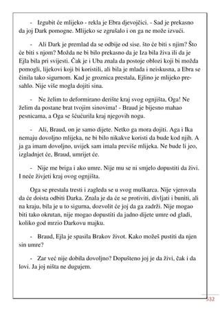 532
- Izgubit će mlijeko - rekla je Ebra djevojčici. - Sad je prekasno
da joj Dark pomogne. Mlijeko se zgrušalo i on ga ne može izvući.
- Ali Dark je premlad da se odbije od sise. što će biti s njim? Što
će biti s njom? Možda ne bi bilo prekasno da je Iza bila živa ili da je
Ejla bila pri svijesti. Čak je i Uba znala da postoje oblozi koji bi možda
pomogli, lijekovi koji bi koristili, ali bila je mlada i neiskusna, a Ebra se
činila tako sigurnom. Kad je groznica prestala, Ejlino je mlijeko pre-
sahlo. Nije više mogla dojiti sina.
- Ne želim to deformirano derište kraj svog ognjišta, Oga! Ne
želim da postane brat tvojim sinovima! - Braud je bijesno mahao
pesnicama, a Oga se šćućurila kraj njegovih nogu.
- Ali, Braud, on je samo dijete. Netko ga mora dojiti. Aga i Ika
nemaju dovoljno mlijeka, ne bi bilo nikakve koristi da bude kod njih. A
ja ga imam dovoljno, uvijek sam imala previše mlijeka. Ne bude li jeo,
izgladnjet će, Braud, umrijet će.
- Nije me briga i ako umre. Nije mu se ni smjelo dopustiti da živi.
I neće živjeti kraj ovog ognjišta.
Oga se prestala tresti i zagleda se u svog muškarca. Nije vjerovala
da će doista odbiti Darka. Znala je da će se protiviti, divljati i buniti, ali
na kraju, bila je u to sigurna, dozvolit će joj da ga zadrži. Nije mogao
biti tako okrutan, nije mogao dopustiti da jadno dijete umre od gladi,
koliko god mrzio Darkovu majku.
- Braud, Ejla je spasila Brakov život. Kako možeš pustiti da njen
sin umre?
- Zar već nije dobila dovoljno? Dopušteno joj je da živi, čak i da
lovi. Ja joj ništa ne dugujem.
 