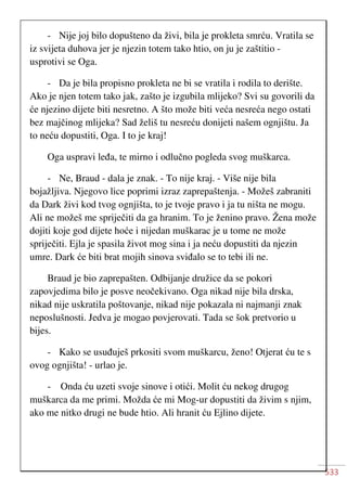 533
- Nije joj bilo dopušteno da živi, bila je prokleta smrću. Vratila se
iz svijeta duhova jer je njezin totem tako htio, on ju je zaštitio -
usprotivi se Oga.
- Da je bila propisno prokleta ne bi se vratila i rodila to derište.
Ako je njen totem tako jak, zašto je izgubila mlijeko? Svi su govorili da
će njezino dijete biti nesretno. A što može biti veća nesreća nego ostati
bez majčinog mlijeka? Sad želiš tu nesreću donijeti našem ognjištu. Ja
to neću dopustiti, Oga. I to je kraj!
Oga uspravi leđa, te mirno i odlučno pogleda svog muškarca.
- Ne, Braud - dala je znak. - To nije kraj. - Više nije bila
bojažljiva. Njegovo lice poprimi izraz zaprepaštenja. - Možeš zabraniti
da Dark živi kod tvog ognjišta, to je tvoje pravo i ja tu ništa ne mogu.
Ali ne možeš me spriječiti da ga hranim. To je ženino pravo. Žena može
dojiti koje god dijete hoće i nijedan muškarac je u tome ne može
spriječiti. Ejla je spasila život mog sina i ja neću dopustiti da njezin
umre. Dark će biti brat mojih sinova sviđalo se to tebi ili ne.
Braud je bio zaprepašten. Odbijanje družice da se pokori
zapovjedima bilo je posve neočekivano. Oga nikad nije bila drska,
nikad nije uskratila poštovanje, nikad nije pokazala ni najmanji znak
neposlušnosti. Jedva je mogao povjerovati. Tada se šok pretvorio u
bijes.
- Kako se usuđuješ prkositi svom muškarcu, ženo! Otjerat ću te s
ovog ognjišta! - urlao je.
- Onda ću uzeti svoje sinove i otići. Molit ću nekog drugog
muškarca da me primi. Možda će mi Mog-ur dopustiti da živim s njim,
ako me nitko drugi ne bude htio. Ali hranit ću Ejlino dijete.
 
