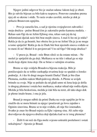 534
Njegov jedini odgovor bio je snažan udarac šakom koji je obori.
Bio je odviše bijesan za bilo kakvu raspravu. Ponovno zamahne prema
njoj ali se okrene i otiđe. To neće ovako završiti, mislio je dok je
prilazio Brunovom ognjištu.
- Prvo je zarazila Izu, a sad je njezina svojeglavost zahvatila i
moju družicu - počne Braud čim je zakoračio preko kamena međaša. -
Rekao sam Ogi da ne želim Ejlinog sina, rekao sam joj da taj
deformirani dječak neće biti brat mojih sinova. I znaš li što mi je rekla?
Rekla je da će ga hraniti, bez obzira što ja to ne želim! Da je ja ne mogu
u tome spriječiti! Rekla je da će Dark biti brat njezinih sinova sviđalo se
to meni ili ne! Možeš li to povjerovati? I to od Oge? Od moje družice?
- U pravu je, Braud - reče Brun sileći se da ostane miran. - Ne
možeš je spriječiti da ga doji. Muškarca se ne tiče i nikad ga se nije
ticalo koje dijete žena doji. On se brine o važnijim stvarima.
Brunu se nije svidjela Braudova bijesna reakcija. Bilo je
ponižavajuće da se toliko zaokuplja stvarima koje su spadale u žensko
područje. A i tko bi drugi mogao hraniti Darka? Dark je bio član
Plemena, osobito nakon Medvjedovog obreda. A Pleme se uvijek
brinulo za svoje. Nije se puštalo da od gladi umre ni žena koja je došla
iz drugog plemena i ostala bez muškarca, makar nikad nije rodila dijete.
Možda je bila beskorisna, možda je čak bila na teret, ali tako dugo dok
je pleme imalo hrane, i ona je jela.
Braud je mogao odbiti da primi Darka na svoje ognjište jer bi to
značilo da se mora brinuti za njega i poučavati ga lovu zajedno s
Oginim sinovima. Brunu se to nije sviđalo, ali nije bio iznenađen.
Svatko je znao što Braud osjeća za Ejlu i njenog sina. Ali zašto nije
dozvoljavao da njegova družica doji dječaka kad su iz istog plemena?
- Želiš li mi reći da Oga može svjesno uskratiti poslušnost i ostati
nekažnjena? - bjesnio je Braud.
 