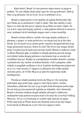 536
- Kako hoćeš, Braud. Ja sam preuzeo odgovornost za njegovu
poduku. Tu sam odluku donio prije nego što sam ga prihvatio. Dark je
član ovog plemena i bit će lovac. Ja ću se pobrinuti za to.
Braud se uputi prema svom ognjištu ali ugleda Kreba kako Ogi
nosi Darka pa se predomisli i iziđe iz spilje. Nije dao oduška svome
bijesu sve dok nije bio posve siguran da ga Brun ne može vidjeti. Za
sve je kriv onaj stari bogalj, pomisli, a onda pokuša izbrisati tu misao iz
uma, strahujući da bi čarobnjak mogao znati o čemu razmišlja.
Braud se bojao duhova, možda više nego ijedan muškarac iz
plemena, a njegov se strah proširivao i na onoga koji im je bio tako
blizak. Jer što može lovac učiniti protiv mnoštva bestjelesnih bića koja
mogu prouzročiti nesreću, bolest ili smrt? Što bi on sam mogao učiniti
protiv čovjeka koji ih može pozvati kad zaželi? Braud se nedavno vratio
sa Zbora Plemena gdje su mladići iz drugih plemena proveli mnoge
noći plašeći jedan drugog pričama o nesrećama koje su uzrokovali
uvrijeđeni mog-uri. Koplja su u posljednjem trenutku skretala s putanje
i promašivala cilj, strašne su bolesti dolazile s boli i patnjama, teške
ozljede su pogađale muškarce u lovu. Ljutitim čarobnjacima pripisivale
su se sve vrste nesreća. U njegovu se plemenu nisu toliko pričale
stravične priče, ali Veliki Mog-ur je ipak bio najmoćniji među
čarobnjacima.
Premda je mladić ponekad mislio da Mog-ur više zaslužuje
podsmijeh nego poštivanje, njegovo iskrivljeno tijelo i strašno
izbrazdano, jednooko lice još su ga uvijek činili dostojnim poštovanja.
Za one koji ga nisu poznavali izgledao je neljudski, čak i demonski.
Braud se koristio strahom drugih mladića uživajući u njihovom
strahopoštovanju punom nevjerice kad se hvastao da se ne boji Velikog
Mog-ura. Ali uz sve hvalisanje te su priče ipak utjecale na njega.
Poštovanje koje je Pleme ukazivalo hromom starcu koji nije mogao
loviti tjeralo je Brauda da se još više čuva njegove moći.
 