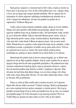 537
Kad god je sanjario o vremenu kad će biti vođa, uvijek je mislio na
Guva kao svog mog-ura. Guv je bio istih godina kao i on, i njegov drug
u lovu, pa na njega nije mogao gledati drukčije. Bio je siguran da će
laskanjem ili silom natjerati sadašnjeg čarobnjakovog učenika da se
složi s njegovim odlukama, ali nije mu padalo na pamet da se
suprotstavi Velikom Mog-uru.
I tako, dok je šetao šumom nedaleko spilje, donio je čvrstu odluku.
Nikad više neće pružiti vođi priliku da posumnja, nikad više neće
ugroziti sudbinu koja mu je nadohvat ruke. Ali kad budem vođa, mislio
je, ja ću donositi odluke. Ejla je okrenula Bruna protiv mene, čak je i
Ogu okrenula protiv mene, moju vlastitu družicu. Kad budem vođa,
više neće biti važno bude li Brun na njenoj strani, više je neće moći
štititi. Braud dozove u pamet svaku nepravdu koju mu je nanijela, svaku
izmišljenu uvredu, a podsjetio se koliko mu je puta otela slavu. Uživao
je u pomisli da će joj sve vratiti. On može čekati, jednog dana,
razmišljao je, jednog će dana zažaliti što je ikad došla u ovo pleme.
Braud nije bio jedini koji je krivio starog bogalja, jer se Kreb sam
optuživao što je Ejla izgubila mlijeko. Sad je malo značilo što je upravo
njegova briga dovela do tako pogubnih posljedica. On jednostavno nije
razumio zakonitosti ženskog tijela, imao je premalo iskustva s njima.
Sve do poznih godina nije dolazio u dodir s majkama i djecom. Nije
shvaćao da kad žena doji dijete druge, ova uzvraća uslugu više zbog
sebe same nego zbog neke obveze. To mu nitko nikad nije rekao, a kad
je shvatio, bilo je prekasno.
Pitao se zašto je Ejlu snašla takva strašna nesreća. Je li njezino
dijete bilo doista toliko nesretno? Tražeći razloge, Kreb je prekapajući
po svom osjećaju krivice počeo sumnjati u vlastite porive. Da li ga je
potakla stvarna briga ili ju je želio povrijediti kao što je ona i ne znajući
povrijedila njega? Je li bio dostojan svog moćnog totema? Da li se
Veliki Mog-ur spustio do tako niske osvete? Ako je bio njihov
 