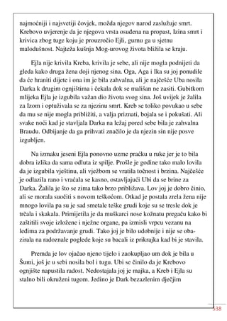 538
najmoćniji i najsvetiji čovjek, možda njegov narod zaslužuje smrt.
Krebovo uvjerenje da je njegova vrsta osuđena na propast, Izina smrt i
krivica zbog tuge koju je prouzročio Ejli, gurnu ga u sjetnu
malodušnost. Najteža kušnja Mog-urovog života bližila se kraju.
Ejla nije krivila Kreba, krivila je sebe, ali nije mogla podnijeti da
gleda kako druga žena doji njenog sina. Oga, Aga i Ika su joj ponudile
da će hraniti dijete i ona im je bila zahvalna, ali je najčešće Uba nosila
Darka k drugim ognjištima i čekala dok se mališan ne zasiti. Gubitkom
mlijeka Ejla je izgubila važan dio života svog sina. Još uvijek je žalila
za Izom i optuživala se za njezinu smrt. Kreb se toliko povukao u sebe
da mu se nije mogla približiti, a valja priznati, bojala se i pokušati. Ali
svake noći kad je stavljala Darka na ležaj pored sebe bila je zahvalna
Braudu. Odbijanje da ga prihvati značilo je da njezin sin nije posve
izgubljen.
Na izmaku jeseni Ejla ponovno uzme praćku u ruke jer je to bila
dobra izlika da sama odluta iz spilje. Prošle je godine tako malo lovila
da je izgubila vještinu, ali vježbom se vratila točnost i brzina. Najčešće
je odlazila rano i vraćala se kasno, ostavljajući Ubi da se brine za
Darka. Žalila je što se zima tako brzo približava. Lov joj je dobro činio,
ali se morala suočiti s novom teškoćom. Otkad je postala zrela žena nije
mnogo lovila pa su je sad smetale teške grudi koje su se tresle dok je
trčala i skakala. Primijetila je da muškarci nose kožnatu pregaču kako bi
zaštitili svoje izložene i nježne organe, pa izmisli vrpcu vezanu na
leđima za podržavanje grudi. Tako joj je bilo udobnije i nije se oba-
zirala na radoznale poglede koje su bacali iz prikrajka kad bi je stavila.
Premda je lov ojačao njeno tijelo i zaokupljao um dok je bila u
Šumi, još je u sebi nosila bol i tugu. Ubi se činilo da je Krebovo
ognjište napustila radost. Nedostajala joj je majka, a Kreb i Ejla su
stalno bili okruženi tugom. Jedino je Dark bezazlenim dječjim
 