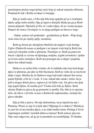 539
ponašanjem pružao nagovještaj sreće koju je nekad smatrala običnom.
Ponekad bi čak i Kreba izvukao iz letargije.
Ejla je izašla rano, a Uba nije bila kraj ognjišta jer je u stražnjem
dijelu spilje nešto tražila. Oga je upravo donijela Darka pa ga je Kreb
morao pripaziti. Dječačić je bio sit i zadovoljan, ali ne veoma pospan.
Dopuzi do starca i hvatajući se za njega podigne na klecave noge.
- Dakle, uskoro ćeš prohodati - gestikulirao je Kreb. - Prije kraja
zime trčat ćeš po cijeloj spilji, momčiću.
Kreb ga bocne po okruglom trbuščiću da naglasi svoje kretnje.
Uglovi Darkovih usana se podignu i on ispusti zvuk koji je Kreb čuo
samo još od jedne osobe u plemenu. Nasmijao se. Kreb ga ponovno
bocne i dječak se savine od djetinjeg smijeha, izgubi ravnotežu i sjedne
na čvrstu malu stražnjicu. Kreb mu pomogne da se digne i pogleda
dijete kao nikad ranije.
Darkove su nožice bile svinute, ali ni izdaleka tako kao kod druge
djece iz plemena, pa iako su bile bucmaste, Kreb je vidio da su mu kosti
dulje i tanje. Mislim da će Darkove noge kad malo odraste biti ravne,
poput Ejlinih, a bit će i visok. A vrat, nekad tako tanak i mršav da je
jedva mogao držati glavu, zapravo je isti Ejlin vrat. Ali glava mu ipak
nije poput Ejline, ili možda jest? Visoko čelo bilo je Ejlino. Kreb
okrene Darkovu glavu da ga promotri iz profila. Da, bilo je to njezino
čelo, ali obrve i oči bile su kao u Krebovih suplemenika, stražnji dio
glave također.
Ejla je bila u pravu. On nije deformiran, on je mješavina nje i
Plemena. Pitam se nije li uvijek tako? Miješaju li se duhovi? Možda je
to ono što stvara žensku djecu, a ne slabi muški totem. Počinje li život
miješanjem muških i ženskih duhova totema? Kreb zatrese glavom.
Nije znao odgovora, ali ga je to ponukalo na razmišljanje. Te hladne,
 