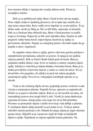 54
kroz tmurne oblake i ispunjavale ozračje dahom nade. Pleme je
nestrpljivo čekalo.
Dok su se približavali spilji, Brun i Grod čvršće uhvate koplja.
Nisu vidjeli znakove ljudskog prisustva, ali to ipak nije značilo da u
njoj nema stanovnika. Kroz veliki otvor lepršale su vesele ptičice. To je
dobar znak, mislio je Mog-ur. Što su bili bliže, opreznije su koračali.
Dok su u širokom luku obilazili ulaz, Brun i Grod pozorno su tražili
tragove životinja. Najnoviji su bili stari nekoliko dana. Snažni su zubi
pregrizli velike butne kosti: čopor hijena iskoristio je spilju za
privremeno sklonište. Napale su ostarjelog jelena i dovukle truplo da ga
pojedu u miru i sigurnosti.
Sa zapadne strane ulaza u spilju, gotovo skriveno gustim grmljem i
isprepletenim povijušama, nalazilo se jezerce. Iz njega je niz padinu
istjecao potočić. Dok su Grod i Kreb čekali pred otvorom, Brun je
pogledao odakle dolazi voda. Izvor se nalazio u strmoj vanjskoj stijeni
spilje. Iskričava voda bila je ledeno hladna i kristalno bistra. Brun je to
dodao povoljnim svojstvima mjesta, a zatim se vratio do ulaza. Sve je
dosad bilo vrlo pogodno, ali odluka će pasti tek nakon pregleda
unutarnjosti spilje. Dva lovca i obogaljeni čarobnjak spreme se za
ulazak.
Vrate se do istočnog dijela otvora, pogledaju prema visokom svodu
i krenu u unutarnjost planine. Napetih živaca, oprezno su napredovali.
Držali su se gotovo okomite stijene. Kad su se oči navikle na tamu, od
iznenađenja gotovo nisu mogli doći k sebi. Visoki je strop obuhvaćao
ogromnu dvoranu, mnogo puta veću nego što im je bila potrebna.
Pozorno su promatrali stijenu i tražili otvor koji vodi dublje u planinu.
U stražnjem dijelu spilje pronašli su još jedan izvor. Voda je nakon
nekoliko metara ponirala u tlo. Odmah do njega stijena je naglo skretala
prema ulazu. Slijedili su je i ponovno stigli do bolje osvijetljenih
dijelova spilje. Najednom su mjestu ugledali tamnu pukotinu. Na
 