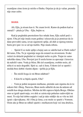 540
usamljene zime često je mislio o Darku. Osjećao je da je važan, premda
nije znao zašto.
MAMA
Ali, Ejla, ja nisam kao ti. Ne znam loviti. Kamo da pođem kad se
smrači? - pitala je Uba. - Ejla, bojim se.
Kad je pogledala prestrašeno lice mlade žene, Ejla zaželi poći s
njom. Uba još nije imala osam godina i užasavala ju je pomisao da će
dane provoditi sama, izvan sigurnosti spilje, ali duh se njenog totema
borio prvi put i to se od nje tražilo. Nije imala izbora.
- Sjećaš li se male spilje u kojoj sam se sakrila kad se Dark rodio?
Idi tamo, Uba. To je sigurnije nego da ostaneš na otvorenom. Svake
večeri ću dolaziti pogledati te i donijeti nešto za jelo. Trajat će samo
nekoliko dana, Uba. Provjeri jesi li uzela krzno za spavanje i žeravicu
da naložiš vatru. Voda je blizu. Bit ćeš usamljena, osobito noću, ali
ništa ti se neće dogoditi. Sjeti se, sad si žena. Uskoro ćeš se spariti i
možda brzo dobiti vlastito dijete - tješila ju je Ejla.
- Što misliš koga će mi Brun odabrati?
- S kim bi se htjela spariti, Uba?
- Vorn je jedini nesparen muškarac, premda sam sigurna da će to
uskoro biti i Borg. Naravno, Brun može odlučiti da me da nekom od
ostalih kao drugu družicu. Mislim da bih zapravo htjela Borga. Obično
smo se igrali sparivanja, sve dok se zaista nije pokušao zadovoljiti na
meni. To nije baš dobro uspjelo i sad je tako stidljiv da se više ne želi
igrati s djevojkama. Ali i Ona je žena, a ne može se spariti s Vornom.
Osim ako je Brun ne odluči spariti s muškarcem koji već ima družicu,
 