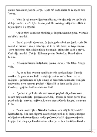 541
za nju nema nikog osim Borga. Rekla bih da to znači da će mene dati
Vornu.
- Vorn je već neko vrijeme muškarac, vjerojatno je nestrpljiv da
dobije družicu - reče Ejla. I sama je došla do istog zaključka. - Bi li se
htjela spariti s Vornom?
- On se pravi da me ne primjećuje, ali ponekad me gleda. Možda i
ne bi bio tako loš.
- Braud ga voli, vjerojatno će jednog dana biti zamjenik vođe. Ne
moraš se brinuti o svom položaju, ali to bi bilo dobro za tvoje sinove.
Vorn mi se baš nije sviđao dok je bio mlađi, ali mislim da si u pravu.
On i nije tako loš. Čak je i ljubazan prema Darku kad Braud nije u
blizini.
- Svi osim Brauda su ljubazni prema Darku - reče Uba.- Svi ga
vole.
- Pa, on se kraj svakog ognjišta osjeća kao kod kuće. Tako je
navikao da ga nose naokolo na dojenje da čak svaku ženu naziva
majkom - gestikulirala je Ejla i malo se namrštila. Iznenadni osmijeh
nadomjesti njen nesretni pogled. - Sjećaš li se dana kad je ušao u
Grodovo ognjište, baš kao da tamo živi?
- Sjećam se, pokušavala sam svrnuti pogled, ali jednostavno
nisam mogla odoljeti - prisjećala se Uba. - Prošao je ravno pored Uke,
pozdravio je i nazvao majkom, krenuo prema Grodu i popeo mu se na
krilo.
- Znam - reče Ejla. - Nikad u životu nisam vidjela Groda tako
iznenađenog. Bila sam sigurna da će se razljutiti ali ni on nije mogao
odoljeti tom drskom djetetu kad je počeo odvlačiti njegovo najveće
koplje. Kad mu ga je Grod oduzeo, rekao je: »Dark loviti kao Grod.«
 