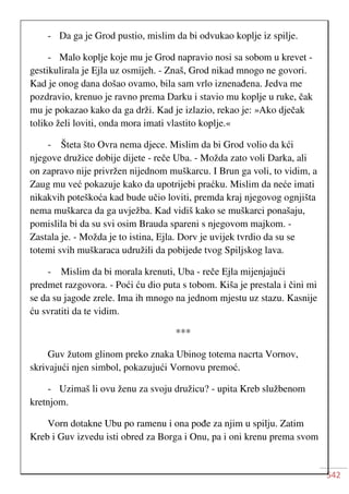 542
- Da ga je Grod pustio, mislim da bi odvukao koplje iz spilje.
- Malo koplje koje mu je Grod napravio nosi sa sobom u krevet -
gestikulirala je Ejla uz osmijeh. - Znaš, Grod nikad mnogo ne govori.
Kad je onog dana došao ovamo, bila sam vrlo iznenađena. Jedva me
pozdravio, krenuo je ravno prema Darku i stavio mu koplje u ruke, čak
mu je pokazao kako da ga drži. Kad je izlazio, rekao je: »Ako dječak
toliko želi loviti, onda mora imati vlastito koplje.«
- Šteta što Ovra nema djece. Mislim da bi Grod volio da kći
njegove družice dobije dijete - reče Uba. - Možda zato voli Darka, ali
on zapravo nije privržen nijednom muškarcu. I Brun ga voli, to vidim, a
Zaug mu već pokazuje kako da upotrijebi praćku. Mislim da neće imati
nikakvih poteškoća kad bude učio loviti, premda kraj njegovog ognjišta
nema muškarca da ga uvježba. Kad vidiš kako se muškarci ponašaju,
pomislila bi da su svi osim Brauda spareni s njegovom majkom. -
Zastala je. - Možda je to istina, Ejla. Dorv je uvijek tvrdio da su se
totemi svih muškaraca udružili da pobijede tvog Spiljskog lava.
- Mislim da bi morala krenuti, Uba - reče Ejla mijenjajući
predmet razgovora. - Poći ću dio puta s tobom. Kiša je prestala i čini mi
se da su jagode zrele. Ima ih mnogo na jednom mjestu uz stazu. Kasnije
ću svratiti da te vidim.
***
Guv žutom glinom preko znaka Ubinog totema nacrta Vornov,
skrivajući njen simbol, pokazujući Vornovu premoć.
- Uzimaš li ovu ženu za svoju družicu? - upita Kreb službenom
kretnjom.
Vorn dotakne Ubu po ramenu i ona pođe za njim u spilju. Zatim
Kreb i Guv izvedu isti obred za Borga i Onu, pa i oni krenu prema svom
 