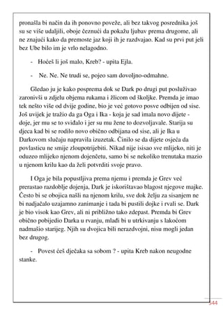 544
pronašla bi način da ih ponovno poveže, ali bez takvog posrednika još
su se više udaljili, oboje čeznući da pokažu ljubav prema drugome, ali
ne znajući kako da premoste jaz koji ih je razdvajao. Kad su prvi put jeli
bez Ube bilo im je vrlo nelagodno.
- Hoćeš li još malo, Kreb? - upita Ejla.
- Ne. Ne. Ne trudi se, pojeo sam dovoljno-odmahne.
Gledao ju je kako posprema dok se Dark po drugi put posluživao
zaronivši u zdjelu objema rukama i žlicom od školjke. Premda je imao
tek nešto više od dvije godine, bio je već gotovo posve odbijen od sise.
Još uvijek je tražio da ga Oga i Ika - koja je sad imala novo dijete -
doje, jer mu se to sviđalo i jer su mu žene to dozvoljavale. Starija su
djeca kad bi se rodilo novo obično odbijana od sise, ali je Ika u
Darkovom slučaju napravila izuzetak. Činilo se da dijete osjeća da
povlasticu ne smije zloupotrijebiti. Nikad nije isisao sve mlijeko, niti je
oduzeo mlijeko njenom dojenčetu, samo bi se nekoliko trenutaka mazio
u njenom krilu kao da želi potvrditi svoje pravo.
I Oga je bila popustljiva prema njemu i premda je Grev već
prerastao razdoblje dojenja, Dark je iskorištavao blagost njegove majke.
Često bi se obojica našli na njenom krilu, sve dok želju za sisanjem ne
bi nadjačalo uzajamno zanimanje i tada bi pustili dojke i rvali se. Dark
je bio visok kao Grev, ali ni približno tako zdepast. Premda bi Grev
obično pobijedio Darka u rvanju, mlađi bi u utrkivanju s lakoćom
nadmašio starijeg. Njih su dvojica bili nerazdvojni, nisu mogli jedan
bez drugog.
- Povest ćeš dječaka sa sobom ? - upita Kreb nakon neugodne
stanke.
 