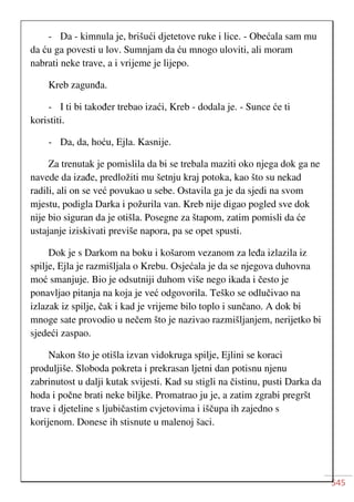 545
- Da - kimnula je, brišući djetetove ruke i lice. - Obećala sam mu
da ću ga povesti u lov. Sumnjam da ću mnogo uloviti, ali moram
nabrati neke trave, a i vrijeme je lijepo.
Kreb zagunđa.
- I ti bi također trebao izaći, Kreb - dodala je. - Sunce će ti
koristiti.
- Da, da, hoću, Ejla. Kasnije.
Za trenutak je pomislila da bi se trebala maziti oko njega dok ga ne
navede da izađe, predložiti mu šetnju kraj potoka, kao što su nekad
radili, ali on se već povukao u sebe. Ostavila ga je da sjedi na svom
mjestu, podigla Darka i požurila van. Kreb nije digao pogled sve dok
nije bio siguran da je otišla. Posegne za štapom, zatim pomisli da će
ustajanje iziskivati previše napora, pa se opet spusti.
Dok je s Darkom na boku i košarom vezanom za leđa izlazila iz
spilje, Ejla je razmišljala o Krebu. Osjećala je da se njegova duhovna
moć smanjuje. Bio je odsutniji duhom više nego ikada i često je
ponavljao pitanja na koja je već odgovorila. Teško se odlučivao na
izlazak iz spilje, čak i kad je vrijeme bilo toplo i sunčano. A dok bi
mnoge sate provodio u nečem što je nazivao razmišljanjem, nerijetko bi
sjedeći zaspao.
Nakon što je otišla izvan vidokruga spilje, Ejlini se koraci
produljiše. Sloboda pokreta i prekrasan ljetni dan potisnu njenu
zabrinutost u dalji kutak svijesti. Kad su stigli na čistinu, pusti Darka da
hoda i počne brati neke biljke. Promatrao ju je, a zatim zgrabi pregršt
trave i djeteline s ljubičastim cvjetovima i iščupa ih zajedno s
korijenom. Donese ih stisnute u malenoj šaci.
 
