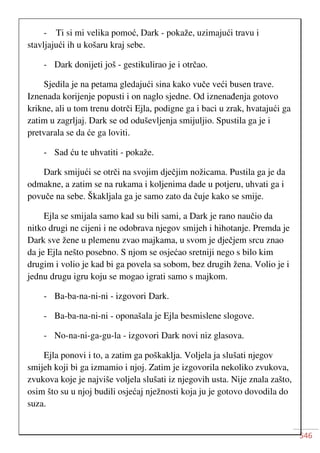 546
- Ti si mi velika pomoć, Dark - pokaže, uzimajući travu i
stavljajući ih u košaru kraj sebe.
- Dark donijeti još - gestikulirao je i otrčao.
Sjedila je na petama gledajući sina kako vuče veći busen trave.
Iznenada korijenje popusti i on naglo sjedne. Od iznenađenja gotovo
krikne, ali u tom trenu dotrči Ejla, podigne ga i baci u zrak, hvatajući ga
zatim u zagrljaj. Dark se od oduševljenja smijuljio. Spustila ga je i
pretvarala se da će ga loviti.
- Sad ću te uhvatiti - pokaže.
Dark smijući se otrči na svojim dječjim nožicama. Pustila ga je da
odmakne, a zatim se na rukama i koljenima dade u potjeru, uhvati ga i
povuče na sebe. Škakljala ga je samo zato da čuje kako se smije.
Ejla se smijala samo kad su bili sami, a Dark je rano naučio da
nitko drugi ne cijeni i ne odobrava njegov smijeh i hihotanje. Premda je
Dark sve žene u plemenu zvao majkama, u svom je dječjem srcu znao
da je Ejla nešto posebno. S njom se osjećao sretniji nego s bilo kim
drugim i volio je kad bi ga povela sa sobom, bez drugih žena. Volio je i
jednu drugu igru koju se mogao igrati samo s majkom.
- Ba-ba-na-ni-ni - izgovori Dark.
- Ba-ba-na-ni-ni - oponašala je Ejla besmislene slogove.
- No-na-ni-ga-gu-la - izgovori Dark novi niz glasova.
Ejla ponovi i to, a zatim ga poškaklja. Voljela ja slušati njegov
smijeh koji bi ga izmamio i njoj. Zatim je izgovorila nekoliko zvukova,
zvukova koje je najviše voljela slušati iz njegovih usta. Nije znala zašto,
osim što su u njoj budili osjećaj nježnosti koja ju je gotovo dovodila do
suza.
 