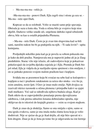 547
- Ma-ma-ma-ma - rekla je.
-Ma-ma-ma-ma - ponovi Dark. Ejla zagrli sina i stisne ga uza se. -
Ma-ma - reče opet Dark.
Koprcao se da se oslobodi. Volio se maziti samo prije spavanja.
Obrisala je suzu u kutu oka. Voda u očima bilo je svojstvo koje nisu
dijelili. Darkove velike smeđe oči, smještene duboko ispod izbočenih
obrva, bile su kao u ostalih pripadnika Plemena.
- Ma-ma - reče Dark. Često ju je zvao tim slogovima kad su bili
sami, naročito nakon što bi ga podsjetila na njih. - Ti sada loviti? - upita
kretnjama.
Posljednjih nekoliko puta kad ga je povela sa sobom pokazala mu
je kako da drži praćku. Namjeravala mu je napraviti jednu ali ju je Zaug
preduhitrio. Starac više nije izlazio, ali zadovoljstvo koje je pokazivao
pokušavajući da izvježba dječaka osjećala je i Ejla. Premda je Dark bio
još mlad, Ejla je vidjela da je naslijedio njenu spretnost s tim oružjem, i
on se jednako ponosio svojom malom praćkom kao i kopljem.
Sviđala mu se pozornost koju bi svraćao na sebe kad se kočoperio s
kopljem u ruci i praćkom zataknutom za uzicu oko struka - sve što je,
osim amuleta, nosio ljeti. I Grev je imao malo oružje. Njih dvojica su
izazivali iskrice razonode u očima plemena i primjedbe kakvi su sjajni
mali muškarci. Već sad se određivala njihova buduća uloga. Kad je
Dark otkrio da se zapovjedničko ponašanje prema djevojčicama
odobrava, i čak prema odraslim ženama dobroćudno oprašta, nije
oklijevao da to iskoristi do krajnjih granica — osim sa svojom majkom.
Dark je znao da je drukčija. Samo se ona smijala s njim, samo se
ona igrala zvukova, samo je ona imala meku zlatnu kosu koju je volio
dodirivati. Nije se sjećao da ga je ikad dojila, ali nije htio spavati ni s
kim drugim. Znao je da je žena po tome što je odgovarala na iste kretnje
 