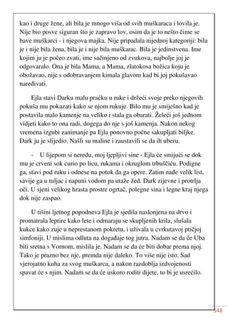 548
kao i druge žene, ali bila je mnogo viša od svih muškaraca i lovila je.
Nije bio posve siguran što je zapravo lov, osim da je to nešto čime se
bave muškarci - i njegova majka. Nije pripadala nijednoj kategoriji: bila
je i nije bila žena, bila je i nije bila muškarac. Bila je jedinstvena. Ime
kojim ju je počeo zvati, ime sačinjeno od zvukova, najbolje joj je
odgovaralo. Ona je bila Mama, a Mama, zlatokosa božica koju je
obožavao, nije s odobravanjem kimala glavom kad bi joj pokušavao
naređivati.
Ejla stavi Darku malu praćku u ruke i držeći svoje preko njegovih
pokuša mu pokazati kako se njom rukuje. Bilo mu je smiješno kad je
postavila malo kamenje na veliko i stala ga obarati. Želeći još jednom
vidjeti kako to ona radi, dogega do nje s još kamenja. Nakon nekog
vremena izgubi zanimanje pa Ejla ponovno počne sakupljati biljke.
Dark ju je slijedio. Našli su maline i zaustavili se da ih uberu.
- U lijepom si neredu, moj ljepljivi sine - Ejla će smijući se dok
mu je crveni sok curio po licu, rukama i okruglom trbuščiću. Podigne
ga, stavi pod ruku i odnese na potok da ga opere. Zatim nađe velik list,
savije ga u tuljac i napuni vodom pa utaže žed. Dark zijevne i protrlja
oči. U sjeni velikog hrasta prostre ogrtač, polegne sina i legne kraj njega
dok nije zaspao.
U tišini ljetnog popodneva Ejla je sjedila naslonjena na drvo i
promatrala leptire kako lete i odmaraju se skupljenih krila, slušala
kukce kako zuje u neprestanom pokretu, i uživala u cvrkutavoj ptičjoj
simfoniji. U mislima odluta na događaje tog jutra. Nadam se da će Uba
biti sretna s Vornom, mislila je. Nadam se da će biti dobar prema njoj.
Tako je prazno bez nje, premda nije daleko. To više nije isto. Sad
vjerojatno kuha za svog muškarca, a nakon razdoblja izdvojenosti
spavat će s njim. Nadam se da će uskoro roditi dijete, to bi je usrećilo.
 