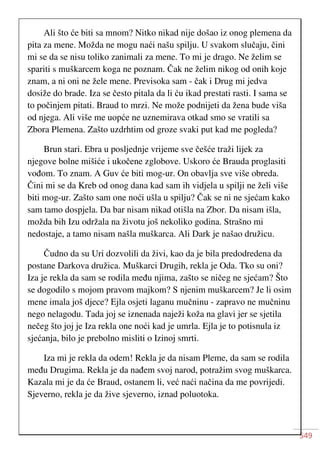 549
Ali što će biti sa mnom? Nitko nikad nije došao iz onog plemena da
pita za mene. Možda ne mogu naći našu spilju. U svakom slučaju, čini
mi se da se nisu toliko zanimali za mene. To mi je drago. Ne želim se
spariti s muškarcem koga ne poznam. Čak ne želim nikog od onih koje
znam, a ni oni ne žele mene. Previsoka sam - čak i Drug mi jedva
dosiže do brade. Iza se često pitala da li ću ikad prestati rasti. I sama se
to počinjem pitati. Braud to mrzi. Ne može podnijeti da žena bude viša
od njega. Ali više me uopće ne uznemirava otkad smo se vratili sa
Zbora Plemena. Zašto uzdrhtim od groze svaki put kad me pogleda?
Brun stari. Ebra u posljednje vrijeme sve češće traži lijek za
njegove bolne mišiće i ukočene zglobove. Uskoro će Brauda proglasiti
vođom. To znam. A Guv će biti mog-ur. On obavlja sve više obreda.
Čini mi se da Kreb od onog dana kad sam ih vidjela u spilji ne želi više
biti mog-ur. Zašto sam one noći ušla u spilju? Čak se ni ne sjećam kako
sam tamo dospjela. Da bar nisam nikad otišla na Zbor. Da nisam išla,
možda bih Izu održala na životu još nekoliko godina. Strašno mi
nedostaje, a tamo nisam našla muškarca. Ali Dark je našao družicu.
Čudno da su Uri dozvolili da živi, kao da je bila predodredena da
postane Darkova družica. Muškarci Drugih, rekla je Oda. Tko su oni?
Iza je rekla da sam se rodila među njima, zašto se ničeg ne sjećam? Što
se dogodilo s mojom pravom majkom? S njenim muškarcem? Je li osim
mene imala još djece? Ejla osjeti laganu mučninu - zapravo ne mučninu
nego nelagodu. Tada joj se iznenada naježi koža na glavi jer se sjetila
nečeg što joj je Iza rekla one noći kad je umrla. Ejla je to potisnula iz
sjećanja, bilo je prebolno misliti o Izinoj smrti.
Iza mi je rekla da odem! Rekla je da nisam Pleme, da sam se rodila
među Drugima. Rekla je da nađem svoj narod, potražim svog muškarca.
Kazala mi je da će Braud, ostanem li, već naći načina da me povrijedi.
Sjeverno, rekla je da žive sjeverno, iznad poluotoka.
 