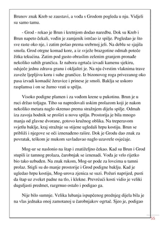55
Brunov znak Kreb se zaustavi, a vođa s Grodom pogleda u nju. Vidjeli
su samo tamu.
- Grod - rekao je Brun i kretnjom dodao naredbu. Dok su Kreb i
Brun napeto čekali, vođin je zamjenik istrčao iz spilje. Pogledao je što
sve raste oko nje, i zatim pošao prema srebrnoj jeli. Na deblu se sjajila
smola. Grod otrgne komad kore, a iz svježe brazgotine odmah poteče
žitka tekućina. Zatim pod gusto obraslim zelenim granjem pronađe
nekoliko suhih grančica. Iz nabora ogrtača izvadi kamenu sjekiru,
odsječe jednu zdravu granu i okljaštri je. Na nju čvrstim vlaknima trave
zaveže ljepljivu koru i suhe grančice. Iz bizonovog roga privezanog oko
pasa izvadi komadić žeravice i prinese je smoli. Baklja se uskoro
rasplamsa i on se žurno vrati u spilju.
Visoko podigne plamen i za vođom krene u pukotinu. Brun je u
ruci držao toljagu. Tiho su napredovali uskim prolazom koji je nakon
nekoliko metara naglo skrenuo prema stražnjem dijelu spilje. Odmah
iza zavoja hodnik se proširi u novu spilju. Prostorija je bila mnogo
manja od glavne dvorane, gotovo kružnog oblika. Na treperavom
svjetlu baklje, kraj stražnje su stijene ugledali hrpu kostiju. Brun se
približi i njegove se oči iznenađeno rašire. Dok je Grodu dao znak za
povratak, teškom je mukom savladavao naglo uzavrele osjećaje.
Mog-ur se naslonio na štap i znatiželjno čekao. Kad su Brun i Grod
stupili iz tamnog prolaza, čarobnjak se iznenadi. Vođa je vrlo rijetko
bio tako uzbuđen. Na znak rukom, Mog-ur pode za lovcima u tamni
prolaz. Stigli su do manje prostorije i Grod podigne baklju. Kad je
ugledao hrpu kostiju, Mog-urova zjenica se suzi. Požuri naprijed, pusti
da štap uz zveket padne na tlo, i klekne. Prevrćući kosti vidio je veliki
duguljasti predmet, razgrnuo ostalo i podigao ga.
Nije bilo sumnje. Velika lubanja ispupčenog prednjeg dijela bila je
na vlas jednaka onoj zamotanoj u čarobnjakov ogrtač. Sjeo je, podigao
 