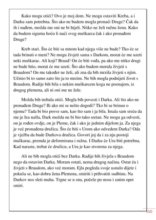550
Kako mogu otići? Ovo je moj dom. Ne mogu ostaviti Kreba, a i
Darku sam potrebna. Što ako ne budem mogla pronaći Druge? Čak da
ih i nađem, možda me oni ne bi htjeli. Nitko ne želi ružnu ženu. Kako
da budem sigurna hoću li naći svog muškarca čak i ako pronađem
Druge?
Kreb stari. Što će biti sa mnom kad njega više ne bude? Tko će se
tada brinuti o meni? Ne mogu živjeti sama s Darkom, morat će me uzeti
neki muškarac. Ali koji? Braud! On će biti vođa, pa ako me nitko drugi
ne bude htio, morat će me uzeti. Što ako budem morala živjeti s
Braudom? On me također ne želi, ali zna da bih mrzila živjeti s njim.
Učinio bi to samo zato što ja to mrzim. Ne bih mogla podnijeti život s
Braudom. Radije bih bila s nekim muškarcem koga ne poznajem, iz
drugog plemena, ali ni oni me ne žele.
Možda bih trebala otići. Mogla bih povesti i Darka. Ali što ako ne
pronađem Druge? Ili ako mi se nešto dogodi? Tko bi se brinuo o
njemu? Tada bi bio posve sam, kao što sam i ja bila. Imala sam sreću da
me je Iza našla, Dark možda ne bi bio tako sretan. Ne mogu ga odvesti,
on je rođen ovdje, on je Pleme, čak i ako je jednim dijelom ja. Za njega
je već pronađena družica. Što će biti s Urom ako odvedem Darka? Oda
je vježba da bude Darkova družica. Govori joj da i za nju postoji
muškarac, premda je deformirana i ružna. I Darku će Ura biti potrebna.
Kad naraste, trebat će družicu, a Ura je kao stvorena za njega.
Ali ne bih mogla otići bez Darka. Radije bih živjela s Braudom
nego da ostavim Darka. Moram ostati, nema drugog načina. Ostat ću i
živjeti s Braudom, ako već moram. Ejla pogleda svoje usnulo dijete i
pokuša se, kao dobra žena Plemena, smiriti i prihvatiti sudbinu. Na
Darkov nos sleti muha. Trgne se u snu, počeše po nosu i zatim opet
smiri.
 