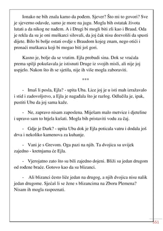 551
Ionako ne bih znala kamo da pođem. Sjever? Što mi to govori? Sve
je sjeverno odavde, samo je more na jugu. Mogla bih ostatak života
lutati a da nikog ne nađem. A i Drugi bi mogli biti zli kao i Braud. Oda
je rekla da su je oni muškarci silovali, da joj čak nisu dozvolili da spusti
dijete. Bilo bi bolje ostati ovdje s Braudom kojeg znam, nego otići i
pronaći muškarca koji bi mogao biti još gori.
Kasno je, bolje da se vratim. Ejla probudi sina. Dok se vraćala
prema spilji pokušavala je istisnuti Druge iz svojih misli, ali nije joj
uspjelo. Nakon što ih se sjetila, nije ih više mogla zaboraviti.
***
- Imaš li posla, Ejla? - upita Uba. Lice joj je u isti mah izražavalo
i stid i zadovoljstvo, a Ejla je nagađala što je razlog. Odlučila je, ipak,
pustiti Ubu da joj sama kaže.
- Ne, zapravo nisam zaposlena. Miješam malo metvice i djeteline
i upravo sam to htjela kušati. Mogla bih pristaviti vodu za čaj.
- Gdje je Dark? - upita Uba dok je Ejla poticala vatru i dodala još
drva i nekoliko kamenova za kuhanje.
- Vani je s Grevom. Oga pazi na njih. Ta dvojica su uvijek
zajedno - kretnjama će Ejla.
- Vjerojatno zato što su bili zajedno dojeni. Bliži su jedan drugom
od rođene braće. Gotovo kao da su blizanci.
- Ali blizanci često liče jedan na drugog, a njih dvojica nisu nalik
jedan drugome. Sjećaš li se žene s blizancima na Zboru Plemena?
Nisam ih mogla raspoznati.
 