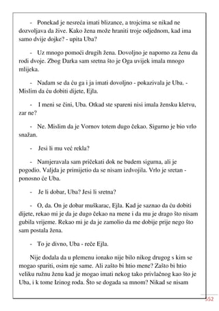 552
- Ponekad je nesreća imati blizance, a trojcima se nikad ne
dozvoljava da žive. Kako žena može hraniti troje odjednom, kad ima
samo dvije dojke? - upita Uba?
- Uz mnogo pomoći drugih žena. Dovoljno je naporno za ženu da
rodi dvoje. Zbog Darka sam sretna što je Oga uvijek imala mnogo
mlijeka.
- Nadam se da ću ga i ja imati dovoljno - pokazivala je Uba. -
Mislim da ću dobiti dijete, Ejla.
- I meni se čini, Uba. Otkad ste spareni nisi imala žensku kletvu,
zar ne?
- Ne. Mislim da je Vornov totem dugo čekao. Sigurno je bio vrlo
snažan.
- Jesi li mu već rekla?
- Namjeravala sam pričekati dok ne budem sigurna, ali je
pogodio. Valjda je primijetio da se nisam izdvojila. Vrlo je sretan -
ponosno će Uba.
- Je li dobar, Uba? Jesi li sretna?
- O, da. On je dobar muškarac, Ejla. Kad je saznao da ću dobiti
dijete, rekao mi je da je dugo čekao na mene i da mu je drago što nisam
gubila vrijeme. Rekao mi je da je zamolio da me dobije prije nego što
sam postala žena.
- To je divno, Uba - reče Ejla.
Nije dodala da u plemenu ionako nije bilo nikog drugog s kim se
mogao spariti, osim nje same. Ali zašto bi htio mene? Zašto bi htio
veliku ružnu ženu kad je mogao imati nekog tako privlačnog kao što je
Uba, i k tome Izinog roda. Što se dogada sa mnom? Nikad se nisam
 