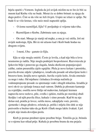 553
htjela spariti s Vornom. Izgleda da još uvijek mislim na to što će biti sa
mnom kad Kreba više ne bude. Morat ću se dobro brinuti za njega da
dugo poživi. Čini se da više ne želi živjeti. Uopće ne izlazi iz spilje. Ne
bude li se više kretao, više neće moći napustiti spilju.
- O čemu razmišljaš, Ejla? U posljednje si vrijeme tako tiha.
- Razmišljam o Krebu. Zabrinuta sam za njega.
- On stari. Mnogo je stariji od majke, a ona je već otišla. Još mi
uvijek nedostaje, Ejla. Bit će mi užasno kad i Kreb bude hodao na
drugom svijetu.
- I meni, Uba - ganuto će Ejla.
Ejla se nije mogla smiriti. Često je lovila, a kad nije bila u lovu
neumorno je radila. Nije mogla podnijeti besposlenost. Razvrstavala je
ljekovito bilje i ponovno ga slagala, lutala okolicom popunjavajući
zalihe, zatim preuredila cijelo ognjište. Plela je nove košare i prostirke,
pravila drvene zdjele i pladnjeve, izrađivala posude od uštavljene kože i
brezove kore, krojila nove ogrtače, štavila svježe kože, šivala omotače
za noge i ruke. Od mjehura i želudaca životinja načinila je
vodonepropusne posude za spremanje vode i drugih tekućina. Izradila je
novi okvir za vješanje lonaca nad vatrom. Dubila je plosnato kamenje
za svjetiljke, osušila nove fitilje od mahovine, kalajući kremen
napravila nove noževe, pile, svrdla i sjekire, tražila po morskoj obali
školjke i od njih pravila žlice, kuhače i sitno posude. Kad bi na nju
došao red, pratila je lovce, sušila meso, sakupljala voće, povrće,
sjemenke i druge plodove, rešetala je, pržila i mljela žito dok se nije
pretvorilo u brašno tako da ga Kreb i Dark mogu lakše žvakati. I još
uvijek nije imala dovoljno posla.
Kreb je postao predmet njene posebne brige. Tetošila ga je, brinula
se o njemu kao nikad prije. Kuhala je posebnu hranu da mu pojača
 