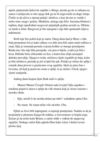 554
apetit, pripremala ljekovite napitke i obloge, tjerala ga da se odmara na
suncu i umiljavala se oko njega dok ga ne bi nagovorila na duge šetnje.
Činilo se da uživa u njenoj pažnji i društvu, a kao da mu se vratilo i
nešto stare snage i poleta. Međutim, nečega nije bilo. Izuzetna bliskost i
toplina, dugi isprekidani razgovori prijašnjih godina nestali su. Obično
su šetali u tišini. Razgovor je bio nategnut i nije bilo spontanih izljeva
naklonosti.
Kreb nije bio jedini koji je stario. Onog dana kad je Brun s vrha
brda promatrao lovce kako odlaze sve dok nisu bili samo male točkice u
stepi, Ejla je iznenada postala svjesna koliko se mnogo promijenio.
Brada mu više nije bila prosijeda, već posve bijela, a takva je bila i
kosa. Duboke bore izbrazdale su lice, u kutovima očiju urezujući
duboke provalije. Njegovo tvrdo, mišićavo tijelo izgubilo je boju, koža
je bila mlohava, premda je još uvijek bio jak. Polako je otišao do spilje i
ostatak dana proveo u granicama svog ognjišta. Idući je puta išao s
lovcima, ali kad je ponovno ostao u spilji, to je učinio i Grod, njegov
vjerni zamjenik.
Jednog dana krajem ljeta Dark utrči u spilju.
- Mama! Mama! Čovjek! Dolazi neki čovjek! Ejla zajedno s
ostalima pojuri k ulazu u spilju da vidi stranca koji je stizao stazom s
morske obale.
- Ejla, misliš li da možda dolazi po tebe?- uzbuđeno upita Uba.
- Ne znam. Ne znam ništa više od tebe, Uba.
Ejlini su živci bili napregnuti, a osjećaji pomiješani. Nadala se da je
posjetitelj iz plemena Zaugovih rođaka, a istovremeno se bojala toga.
Zastao je da nešto kaže Brunu, a zatim otiđe s vođom do njegovog
ognjišta. Nedugo zatim Ejla ugleda Ebru kako izlazi i dolazi ravno
prema njoj.
 