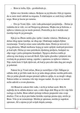 555
- Brun te treba, Ejla - gestikulirala je.
Ejlino srce žestoko zakuca. Koljena su joj klecala i bila je sigurna
da se neće moći održati na nogama. S olakšanjem se sruši kraj vođinih
nogu. Brun je kucne po ramenu.
- Ovo je Vond, Ejla - reče vođa pokazujući posjetitelja. - Došao je
izdaleka da te vidi, sve od Norgovog plemena. Majka mu je bolesna, a
njihova vidarica joj ne može pomoći. Pomislila je da ti možda znaš
čaroliju koja bi joj pomogla.
Ejla je na Zboru stekla glas vješte i mudre vidarice. Muškarac je
došao zbog njene čarolije, ne zbog nje. Olakšanje nadjača Ejlino
razočaranje. Vond je ostao samo nekoliko dana. Donio je novosti iz
svog plemena. Mladi muškarac kojeg je ranio spiljski medvjed prezimio
je kod njih. Otišao je rano početkom sljedećeg proljeća, hodajući na
obje noge i jedva primjetno hramljući. Njegova družica rodila je
zdravog sina kojeg su nazvali Kreb. Ejla ispita glasnika i pripremi mu
svežanj da ga ponese natrag, zajedno s uputama za njihovu vidaricu.
Nije znala hoće li lijek djelovati, ali kad je prevalio tako dug put mogla
je pokušati.
Nakon što je Vond otišao, Brun je razmišljao o Ejli. Odlagao je
odluku dok je još bilo nade da će je neko drugo pleme možda prihvatiti.
Ako je jedan glasnik mogao pronaći njihovu spilju, to su mogli i drugi.
Nakon toliko se vremena više nije mogao nadati. Za nju će se morati
nešto udesiti u ovom plemenu.
Ali Braud će uskoro biti vođa, i on bi je trebao uzeti. Bilo bi
najbolje da tu odluku donese sam, a tako dugo dok Mog-ur živi nije bilo
razloga za žurbu. Brun odluči rješenje teškoće prepustiti sinu svoje
družice. Čini se da je prevladao žestoke osjećaje prema njoj, mislio je
Brun. Više je ne uznemiruje. Možda je spreman, možda je napokon
spreman. Ali u njemu je još uvijek tinjala sumnja.
 