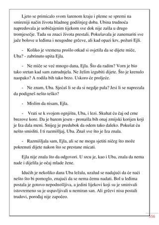 556
Ljeto se primicalo svom šarenom kraju i pleme se spremi na
smireniji način života hladnog godišnjeg doba. Ubina trudnoća
napredovala je uobičajenim tijekom sve dok nije zašla u drugo
tromjesečje. Tada su znaci života prestali. Pokušavala je zanemariti sve
jače bolove u leđima i neugodne grčeve, ali kad opazi krv, požuri Ejli.
- Koliko je vremena prošlo otkad si osjetila da se dijete miče,
Uba? - zabrinuto upita Ejla.
- Ne miče se već mnogo dana, Ejla. Što da radim? Vorn je bio
tako sretan kad sam zatrudnjela. Ne želim izgubiti dijete. Što je krenulo
naopako? A rodila bih tako brzo. Uskoro će proljeće.
- Ne znam, Uba. Sjećaš li se da si negdje pala? Jesi li se naprezala
da podigneš nešto teško?
- Mislim da nisam, Ejla.
- Vrati se k svojem ognjištu, Uba, i lezi. Skuhat ću čaj od crne
brezove kore. Da je barem jesen - pronašla bih onaj zmijski korijen koji
je Iza dala meni. Snijeg je predubok da odem tako daleko. Pokušat ću
nešto smisliti. I ti razmišljaj, Uba. Znaš sve što je Iza znala.
- Razmišljala sam, Ejla, ali se ne mogu sjetiti ničeg što može
pokrenuti dijete nakon što se prestane micati.
Ejla nije znala što da odgovori. U srcu je, kao i Uba, znala da nema
nade i dijelila je očaj mlade žene.
Idućih je nekoliko dana Uba ležala, uzalud se nadajući da će naći
nešto što bi pomoglo, znajući da se nema čemu nadati. Bol u leđima
postala je gotovo nepodnošljiva, a jedini lijekovi koji su je smirivali
istovremeno su je uspavljivali u nemiran san. Ali grčevi nisu postali
trudovi, porođaj nije započeo.
 