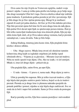 557
Ovra samo što nije živjela na Vornovom ognjištu, nudeći svoju
pomoć i utjehu. I sama je toliko puta prošla istu kušnju, pa je bolje nego
itko drugi razumjela Ubin bol i tugu. Guvova družica nikad nije izdržala
punu trudnoću. S prolaskom godina postala je još tiša i povučenija. Ejli
je bilo drago što je Guv nježan prema njoj. Mnogi bi je muškarci
otjerali ili uzeli još jednu družicu. Ali Guv je Ovri bio duboko privržen.
Nije htio povećati njenu bol time što bi uzeo drugu ženu da rađa djecu.
Ejla počne Ovri davati tajni lijek za sprečavanje poraza totema. Ženi je
bilo teško nastavljati trudnoćama koje nisu donosile ploda. Ejla joj nije
rekla čemu lijek služi, ali je Ovra nakon nekog vremena, kad je prestala
zatrudnjivati, i sama shvatila. Tako je bilo bolje.
Jednog hladnog, tmurnog jutra kasne zime, Ejla pregleda Izinu
kćerku i donese odluku.
- Uba - blago zazove. Mlada žena otvori oči okružene tamnim
kolutovima zbog kojih su izgledale smještene još dublje ispod
izbočenih obrva. - Vrijeme je za glavnicu. - Moramo izazvati trudove.
Ništa ne može spasiti tvoje dijete, Uba. Ako ne izađe, i ti ćeš umrijeti.
Mlada si, imat ćeš drugo dijete - pokazivala je.
Uba pogleda Ejlu, zatim Ovru, pa opet Ejlu.
- U redu - kimne. - U pravu si, nema nade. Moje dijete je mrtvo.
Ubin je porođaj bio naporan. Bilo je teško izazvati trudove, a Ejla
nije htjela dati prejako sredstvo protiv bolova, bojeći se da će trudovi
prestati. Premda su je druge žene iz plemena nakratko posjetile da
ponude podršku i pomoć, nijedna se nije htjela dugo zadržavati. Sve su
znale da će boli i napor biti uzaludni. Samo je Ovra ostala da pomogne
Ejli.
Kad je porođaj završio, Ejla brzo zamota posteljicu i mrtvorođeni
plod.
 