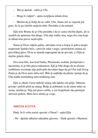 558
- Bio je dječak - rekla je Ubi.
- Mogu li vidjeti? - upita iscrpljena mlada žena.
- Mislim da je bolje da ne vidiš, Uba. Samo ćeš se osjećati još
gore. Ja ću ga izložiti umjesto tebe. Preslaba si da ustaneš.
Ejla reče Brunu da je Uba preslaba i da će sama izložiti dijete, ali se
suzdrži da spomene išta drugo. Uba nije rodila sina, nego dva sina koja
se nikad nisu posve razdvojila.
Samo je Ovra vidjela jadnu, odvratnu stvar u kojoj se jedva moglo
raspoznati ljudsko biće, s previše ruku i nogu i grotesknim crtama na
prevelikoj glavi. Ovra se morala napregnuti da ne povrati, a i Ejla je
mučno gutala slinu.
Ovo nisu bile, kao kod Darka, Plemenske osobine pomiješane s
njezinima, to je bila prava nakaznost. Ejli je bilo drago da to užasno
izobličeno stvorenje nije poživjelo dovoljno dugo da ga Uba rodi živog.
Znala je da Ovra neće ništa reći. Bilo je najbolje da pleme vjeruje da je
Uba rodila normalnog mrtvorođenog sina.
Ejla se obuče i kroz duboki snijeg ode daleko od spilje. Odmota
povoje i položi plod na snijeg. Bolje je pobrinuti se da istinu nitko ne
sazna, mislila je. Nije još pravo otišla, a već krajičkom oka primijeti
skriveni pokret. Miris krvi učinio je svoje.
SMRTNA KLETVA
Dark, bi li volio noćas spavati s Ubom? - upita Ejla.
- Ne - dječak odlučno odmahne glavom. - Dark spavati s Mamom.
 