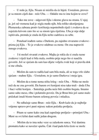 559
- U redu je, Ejla. Nisam ni mislila da će htjeti. Uostalom, proveo
je sa mnom cijeli dan - reče Uba. — Odakle mu to ime kojim te zove?
- Tako me zove - odgovori Ejla i okrene glavu na stranu. U njoj
je, još od vremena kad je stigla među njih, bila toliko ukorijenjena
Plemenska zabrana protiv korištenja nepotrebnih riječi i zvukova da se
osjećala krivom zato što se sa sinom igra riječima. Uba je nije dalje
ispitivala, premda je znala da Ejla nešto zadržava za sebe.
- Ponekad izađem sama s Darkom, pa zajedno stvaramo zvukove -
prizna joj Ejla. - Te je zvukove odabrao za mene. On zna napraviti
mnogo zvukova.
- I ti možeš stvarati zvukove. Majka je rekla da si znala razne
zvukove i riječi kad si bila mala, osobito prije nego što si naučila
govoriti. Još se sjećam da sam kao dijete voljela zvuk koji si pravila dok
si me zibala.
- Mislim da sam to radila kad sam bila mala, ali se toga vrlo slabo
sjećam - mahne Ejla. - Uostalom, to je samo Darkova i moja igra.
- Mislim da u tome nema ništa lošeg - reče Uba. - Nitko ne može
reći da ne zna govoriti. Da barem ovi korijeni nisu tako truli - doda Uba
i baci veliki korijen. - Sutrašnja gozba neće biti osobito bogata. Imamo
samo suho meso, ribu i polutrulo povrće. Da je Brun htio još samo malo
pričekati imali bismo barem zelenog povrća i mladica.
- Ne odlučuje samo Brun - reče Ejla. - Kreb kaže da je najbolje
vrijeme upravo prvi puni mjesec nakon početka proljeća.
- Pitam se samo kako zna kad započinje proljeće—primijeti Uba.-
Meni su svi kišni dani nalik jedan drugom.
- Mislim da to ima neke veze sa zalaskom sunca. Već danima
promatra kako se navečer spušta. Čak i kad pada kiša često se može
 