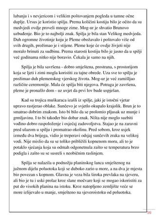 56
lubanju i s nevjericom i velikim poštovanjem pogleda u tamne očne
duplje. Ursus je koristio spilju. Prema količini kostiju bilo je očito da su
medvjedi ovdje proveli mnoge zime. Mog-ur je shvatio Brunovo
uzbuđenje. Bio je to najbolji znak. Spilja je bila stan Velikog medvjeda.
Duh ogromne životinje koju je Pleme obožavalo i poštovalo više od
svih drugih, prožimao je i stijene. Pleme koje će ovdje živjeti nije
moralo brinuti za sudbinu. Prema starosti kostiju bilo je jasno da u spilji
već godinama nitko nije boravio. Čekala je samo na njih.
Spilja je bila savršena - dobro smještena, prostrana, s prostorijom
koja se ljeti i zimi mogla koristiti za tajne obrede. Uza sve to spilju je
prožimao duh plemenskog vjerskog života. Mog-ur je već zamišljao
različite ceremonije. Mala će spilja biti njegova. Potraga je završena,
pleme je pronašlo dom - uz uvjet da prvi lov bude uspješan.
Kad su trojica muškaraca izašli iz spilje, jaki je istočni vjetar
upravo rastjerao oblake. Sunčevo je svjetlo okupalo krajolik. Brun je to
smatrao dobrim znakom. Isto bi bilo da se prolomio pljusak uz munje i
grmljavinu. I to bi također bio dobar znak. Ništa nije moglo suzbiti
vođino dobro raspoloženje i osjećaj zadovoljstva. Stajao je na zaravni
pred ulazom u spilju i promatrao okolinu. Pred sobom, kroz usjek
između dva brijega, vidio je treperavi odsjaj sunčevih zraka na velikoj
vodi. Nije mislio da su se toliko približili kopnenom moru, ali to je
potaklo sjećanja koja su odmah odgonetnula zašto se temperatura brzo
podigla i zašto su se susreli s neobičnim raslinjem.
Spilja se nalazila u podnožju planinskog lanca smještenog na
južnom dijelu poluotoka koji se duboko zario u more, a na dva je mjesta
bio povezan s kopnom. Glavna je veza bila široka prevlaka na sjeveru,
ali bio je tu i uski prolaz kroz slane močvare koji se mogao iskoristiti za
put do visokih planina na istoku. Kroz natopljeno zemljište veće se
more izlijevalo u manje, smješteno na sjeveroistoku od poluotoka.
 