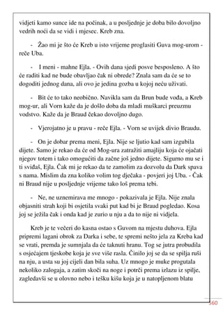 560
vidjeti kamo sunce ide na počinak, a u posljednje je doba bilo dovoljno
vedrih noći da se vidi i mjesec. Kreb zna.
- Žao mi je što će Kreb u isto vrijeme proglasiti Guva mog-urom -
reče Uba.
- I meni - mahne Ejla. - Ovih dana sjedi posve besposleno. A što
će raditi kad ne bude obavljao čak ni obrede? Znala sam da će se to
dogoditi jednog dana, ali ovo je jedina gozba u kojoj neću uživati.
- Bit će to tako neobično. Navikla sam da Brun bude vođa, a Kreb
mog-ur, ali Vorn kaže da je došlo doba da mladi muškarci preuzmu
vodstvo. Kaže da je Braud čekao dovoljno dugo.
- Vjerojatno je u pravu - reče Ejla. - Vorn se uvijek divio Braudu.
- On je dobar prema meni, Ejla. Nije se ljutio kad sam izgubila
dijete. Samo je rekao da će od Mog-ura zatražiti amajliju koja će ojačati
njegov totem i tako omogućiti da začne još jedno dijete. Sigurno mu se i
ti sviđaš, Ejla. Čak mi je rekao da te zamolim za dozvolu da Dark spava
s nama. Mislim da zna koliko volim tog dječaka - povjeri joj Uba. - Čak
ni Braud nije u posljednje vrijeme tako loš prema tebi.
- Ne, ne uznemirava me mnogo - pokazivala je Ejla. Nije znala
objasniti strah koji bi osjetila svaki put kad bi je Braud pogledao. Kosa
joj se ježila čak i onda kad je zurio u nju a da to nije ni vidjela.
Kreb je te večeri do kasna ostao s Guvom na mjestu duhova. Ejla
pripremi lagani obrok za Darka i sebe, te spremi nešto jela za Kreba kad
se vrati, premda je sumnjala da će taknuti hranu. Tog se jutra probudila
s osjećajem tjeskobe koja je sve više rasla. Činilo joj se da se spilja ruši
na nju, a usta su joj cijeli dan bila suha. Uz mnogo je muke progutala
nekoliko zalogaja, a zatim skoči na noge i potrči prema izlazu iz spilje,
zagledavši se u olovno nebo i tešku kišu koja je u natopljenom blatu
 